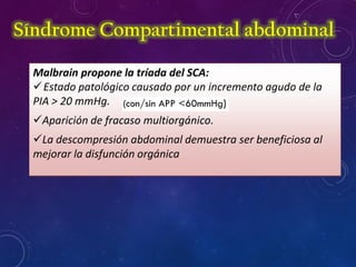 Malbrain propone la tríada del SCA:
Estado patológico causado por un incremento agudo de la
PIA > 20 mmHg.
Aparición de fracaso multiorgánico.
La descompresión abdominal demuestra ser beneficiosa al
mejorar la disfunción orgánica
Síndrome Compartimental abdominal
 