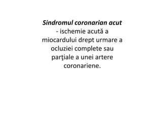 Sindromul coronarian acut
- ischemie acută a
miocardului drept urmare a
ocluziei complete sau
parţiale a unei artere
coronariene.
 