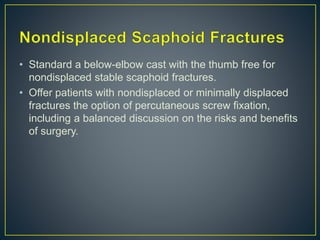 • Standard a below-elbow cast with the thumb free for
nondisplaced stable scaphoid fractures.
• Offer patients with nondisplaced or minimally displaced
fractures the option of percutaneous screw fixation,
including a balanced discussion on the risks and benefits
of surgery.
 