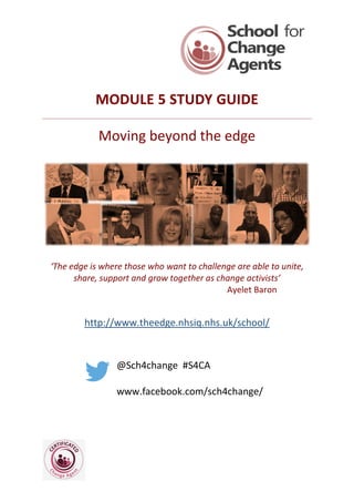 MODULE 5 STUDY GUIDE
Moving beyond the edge
‘The edge is where those who want to challenge are able to unite,
share, support and grow together as change activists’
Ayelet Baron
http://www.theedge.nhsiq.nhs.uk/school/
@Sch4change #S4CA
www.facebook.com/sch4change/
 