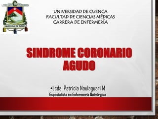 UNIVERSIDAD DE CUENCA
FACULTAD DE CIENCIAS MÉDICAS
CARRERA DE ENFERMERÍA
•Lcda. Patricia Naulaguari M
Especialista en Enfermería Quirúrgica
SINDROME CORONARI0
AGUDO
 