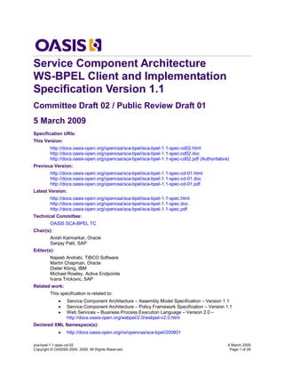 Service Component Architecture
WS-BPEL Client and Implementation
Specification Version 1.1
Committee Draft 02 / Public Review Draft 01
5 March 2009
Specification URIs:
This Version:
         http://docs.oasis-open.org/opencsa/sca-bpel/sca-bpel-1.1-spec-cd02.html
         http://docs.oasis-open.org/opencsa/sca-bpel/sca-bpel-1.1-spec-cd02.doc
         http://docs.oasis-open.org/opencsa/sca-bpel/sca-bpel-1.1-spec-cd02.pdf (Authoritative)
Previous Version:
         http://docs.oasis-open.org/opencsa/sca-bpel/sca-bpel-1.1-spec-cd-01.html
         http://docs.oasis-open.org/opencsa/sca-bpel/sca-bpel-1.1-spec-cd-01.doc
         http://docs.oasis-open.org/opencsa/sca-bpel/sca-bpel-1.1-spec-cd-01.pdf
Latest Version:
         http://docs.oasis-open.org/opencsa/sca-bpel/sca-bpel-1.1-spec.html
         http://docs.oasis-open.org/opencsa/sca-bpel/sca-bpel-1.1-spec.doc
         http://docs.oasis-open.org/opencsa/sca-bpel/sca-bpel-1.1-spec.pdf
Technical Committee:
         OASIS SCA-BPEL TC
Chair(s):
         Anish Karmarkar, Oracle
         Sanjay Patil, SAP
Editor(s):
         Najeeb Andrabi, TIBCO Software
         Martin Chapman, Oracle
         Dieter König, IBM
         Michael Rowley, Active Endpoints
         Ivana Trickovic, SAP
Related work:
         This specification is related to:
                 Service Component Architecture – Assembly Model Specification – Version 1.1
                 Service Component Architecture – Policy Framework Specification – Version 1.1
                 Web Services – Business Process Execution Language – Version 2.0 –
                  http://docs.oasis-open.org/wsbpel/2.0/wsbpel-v2.0.html
Declared XML Namespace(s):
                 http://docs.oasis-open.org/ns/opencsa/sca-bpel/200801

sca-bpel-1.1-spec-cd-02                                                                       6 March 2009
Copyright © OASIS® 2005, 2009. All Rights Reserved.                                            Page 1 of 28
 