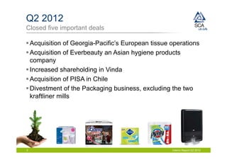 Q2 2012
Closed five important deals

 Acquisition of Georgia-Pacific’s European tissue operations
 Acquisition of Everbeauty an Asian hygiene products
  company
 Increased shareholding in Vinda
 Acquisition of PISA in Chile
 Divestment of the Packaging business, excluding the two
  kraftliner mills




3                                                  Interim Report Q2 2012
 