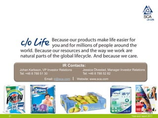 IR Contacts:
     Johan Karlsson, VP Investor Relations      Jessica Ölvestad, Manager Investor Relations
     Tel: +46 8 788 51 30                       Tel: +46 8 788 52 82
                      Email: ir@sca.com      Website: www.sca.com




21                                                                                Year-end report 2011
 