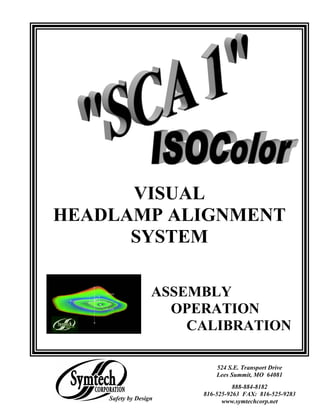 VISUAL
HEADLAMP ALIGNMENT
      SYSTEM

                   ASSEMBLY
                     OPERATION
                       CALIBRATION

                            524 S.E. Transport Drive
                            Lees Summit, MO 64081
                                  888-884-8182
                        816-525-9263 FAX: 816-525-9283
    Safety by Design          www.symtechcorp.net
 