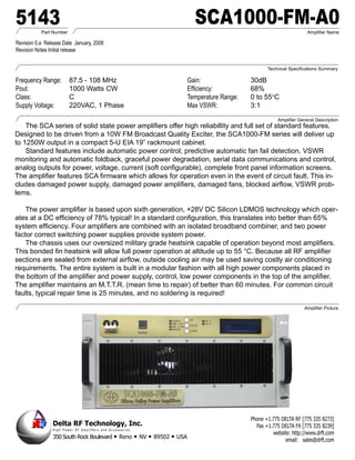 5143       Part Number
                                                                                                              SCA1000-FM-A0                                Amplifier Name

Revision 0.a Release Date January, 2008
Revision Notes Initial release


                                                                                                                                        Technical Specifications Summary

Frequency Range:              87.5 - 108 MHz                                                                Gain:                30dB
Pout:                         1000 Watts CW                                                                 Efficiency:          68%
Class:                        C                                                                             Temperature Range:   0 to 55°C
Supply Voltage:               220VAC, 1 Phase                                                               Max VSWR:            3:1
                                                                                                                                             Amplifier General Description
    The SCA series of solid state power amplifiers offer high reliabillity and full set of standard features.
Designed to be driven from a 10W FM Broadcast Quality Exciter, the SCA1000-FM series will deliver up
to 1250W output in a compact 5-U EIA 19” rackmount cabinet.
    Standard features include automatic power control, predictive automatic fan fail detection, VSWR
monitoring and automatic foldback, graceful power degradation, serial data communications and control,
analog outputs for power, voltage, current (soft configurable), complete front panel information screens.
The amplifier features SCA firmware which allows for operation even in the event of circuit fault. This in-
cludes damaged power supply, damaged power amplifiers, damaged fans, blocked airflow, VSWR prob-
lems.

    The power amplifier is based upon sixth generation, +28V DC Silicon LDMOS technology which oper-
ates at a DC efficiency of 78% typical! In a standard configuration, this translates into better than 65%
system efficiency. Four amplifiers are combined with an isolated broadband combiner, and two power
factor correct switching power supplies provide system power.
    The chassis uses our oversized military grade heatsink capable of operation beyond most amplifiers.
This bonded fin heatsink will allow full power operation at altitude up to 55 °C. Because all RF amplifier
sections are sealed from external airflow, outside cooling air may be used saving costly air conditioning
requirements. The entire system is built in a modular fashion with all high power components placed in
the bottom of the amplifier and power supply, control, low power components in the top of the amplifier.
The amplifier maintains an M.T.T.R. (mean time to repair) of better than 60 minutes. For common circuit
faults, typical repair time is 25 minutes, and no soldering is required!

                                                                                                                                                         Amplifier Picture




                                                                                                                                 Phone +1.775 DELTA RF [775 335 8273]
                Delta RF Technology, Inc.                                                                                          Fax +1.775 DELTA FX [775 335 8239]
                H i g h P o w e r R F A m p l i fi e r s a n d A c c e s s o r i e s
                                                                                                                                          website: http://www.drft.com
                350 South Rock Boulevard • Reno                                        • NV • 89502 • USA                                       email: sales@drft.com
 