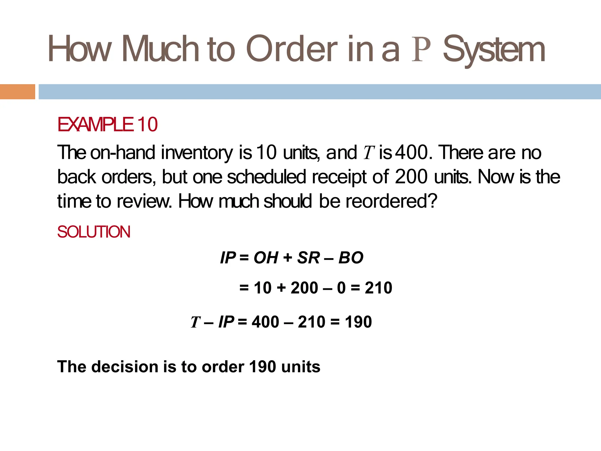 How Much to Order in a P System
EXAMPLE10
The on-hand inventory is10 units, and T is400. There are no
back orders, but one scheduled receipt of 200 units. Now is the
time to review. How much should be reordered?
SOLUTION
IP = OH + SR – BO
= 10 + 200 – 0 = 210
T – IP = 400 – 210 = 190
The decision is to order 190 units
 