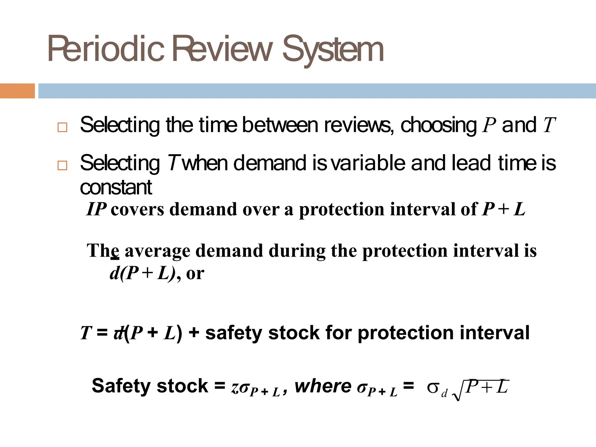 P
eriodic R
eview System
 Selecting the time between reviews, choosing P and T
 Selecting Twhen demand isvariable and lead time is
constant
IP covers demand over a protection interval of P + L
The average demand during the protection interval is
d(P + L), or
T = d(P + L) + safety stock for protection interval
Safety stock = zσP + L , where σP + L = d P L
 