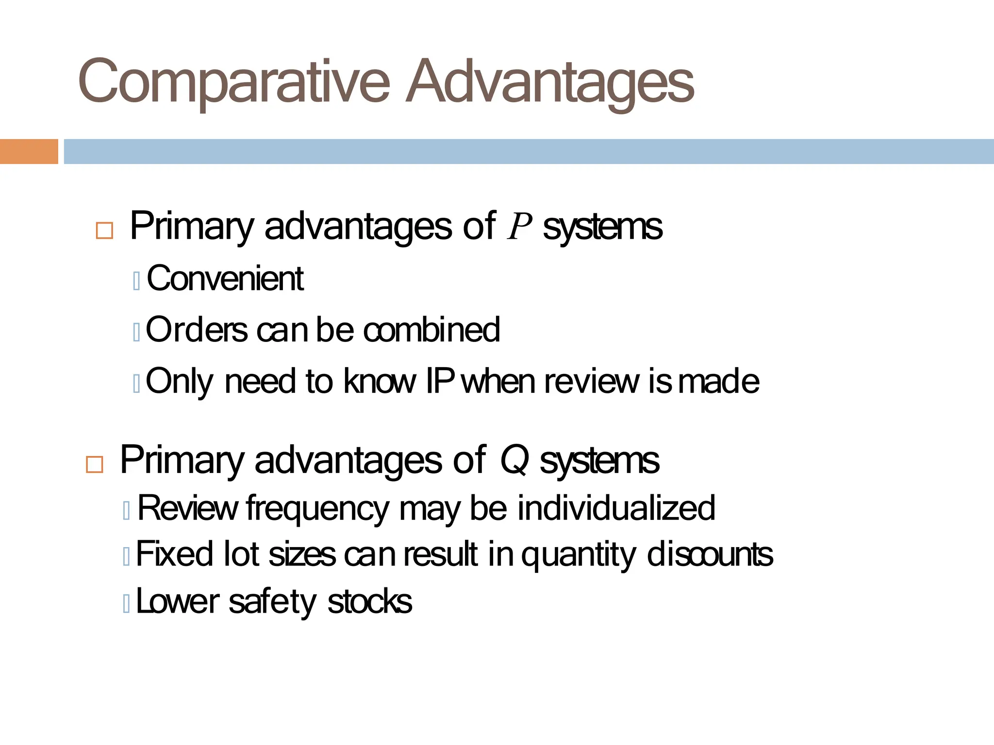 Comparative Advantages
 Primary advantages of P systems
🞑 Convenient
🞑 Orders canbe combined
🞑 Only need to know IPwhen review ismade
 Primary advantages of Q systems
🞑 Review frequency may be individualized
🞑 Fixed lot sizes canresult in quantity discounts
🞑 Lower safety stocks
 