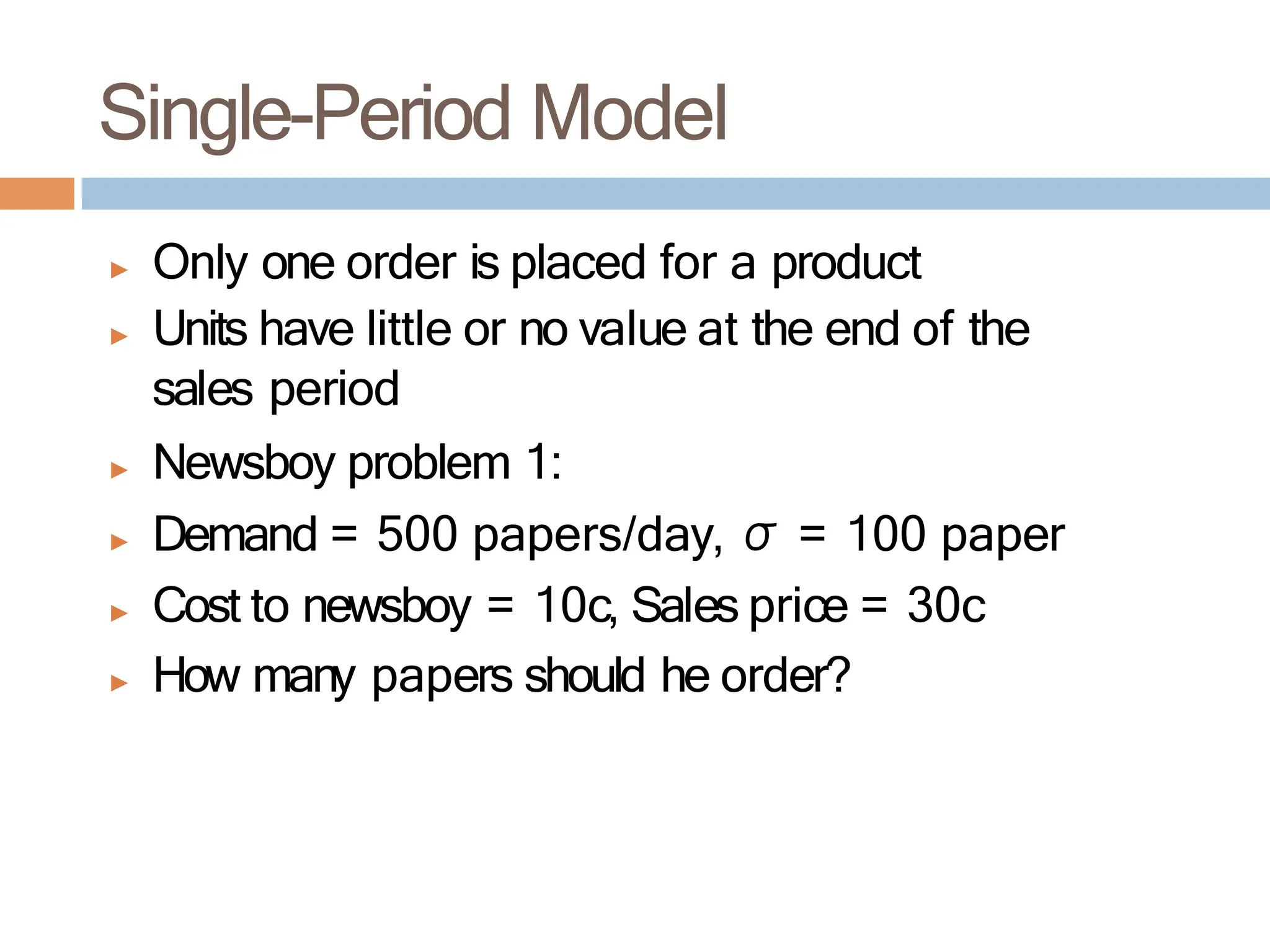 Single-Period Model
▶ Only one order is placed for a product
▶ Units have little or no value at the end of the
sales period
▶ Newsboy problem 1:
▶ Demand = 500 papers/day, σ = 100 paper
▶ Cost to newsboy = 10c, Sales price = 30c
▶ How many papers should he order?
 