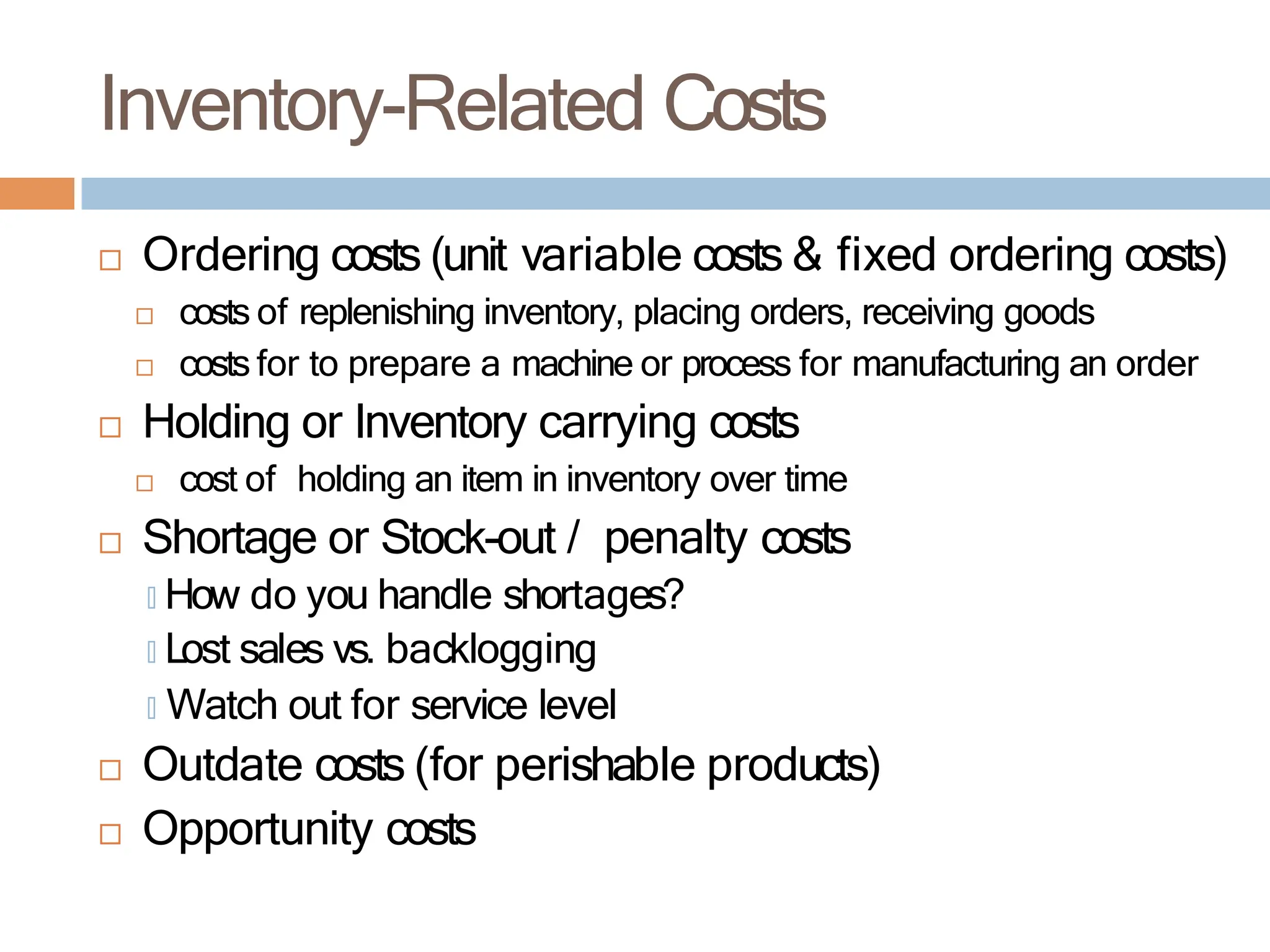 Inventory-Related Costs
 Ordering costs (unit variable costs & fixed ordering costs)
 costs of replenishing inventory, placing orders, receiving goods
 costs for to prepare a machine or process for manufacturing an order
 Holding or Inventory carrying costs
 cost of holding an item in inventory over time
 Shortage or Stock-out / penalty costs
🞑 How do you handle shortages?
🞑 Lost sales vs. backlogging
🞑 Watch out for service level
 Outdate costs (for perishable products)
 Opportunity costs
 