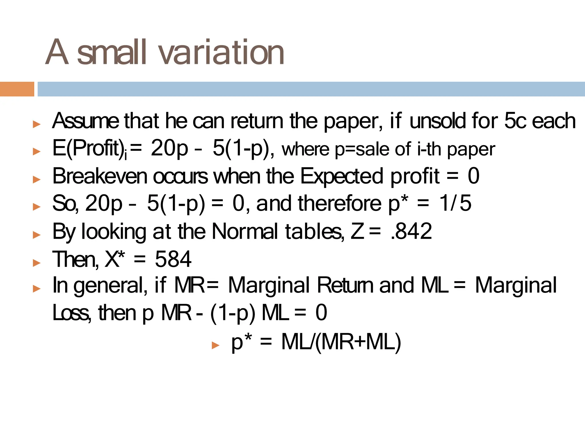 A small variation
▶ Assume that he can return the paper, if unsold for 5c each
▶ E(Profit)i= 20p – 5(1-p), where p=sale of i-th paper
▶ Breakeven occurs when the Expected profit = 0
▶ So, 20p – 5(1-p) = 0, and therefore p* = 1/5
▶ By looking at the Normal tables, Z = .842
▶ Then, X* = 584
▶ In general, if MR= Marginal Return and ML = Marginal
Loss, then p MR- (1-p) ML = 0
▶ p* = ML/(MR+ML)
 