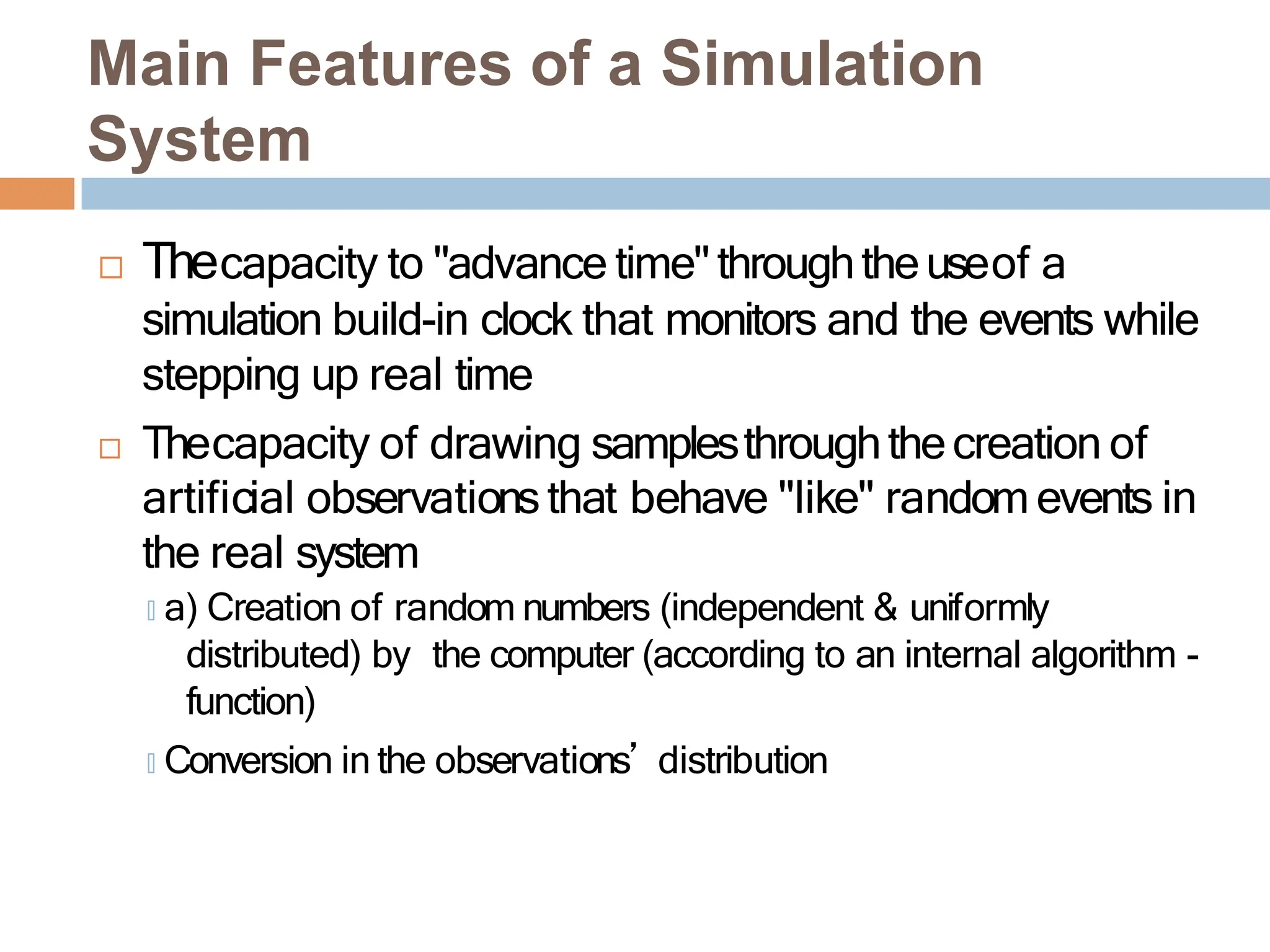  Thecapacity to "advance time" throughtheuseof a
simulation build-in clock that monitors and the events while
stepping up real time
 Thecapacity of drawing samplesthroughthecreation of
artificial observationsthat behave "like" random events in
the real system
🞑 a) Creation of random numbers (independent & uniformly
distributed) by the computer (according to an internal algorithm -
function)
🞑 Conversion in the observations’ distribution
Main Features of a Simulation
System
 