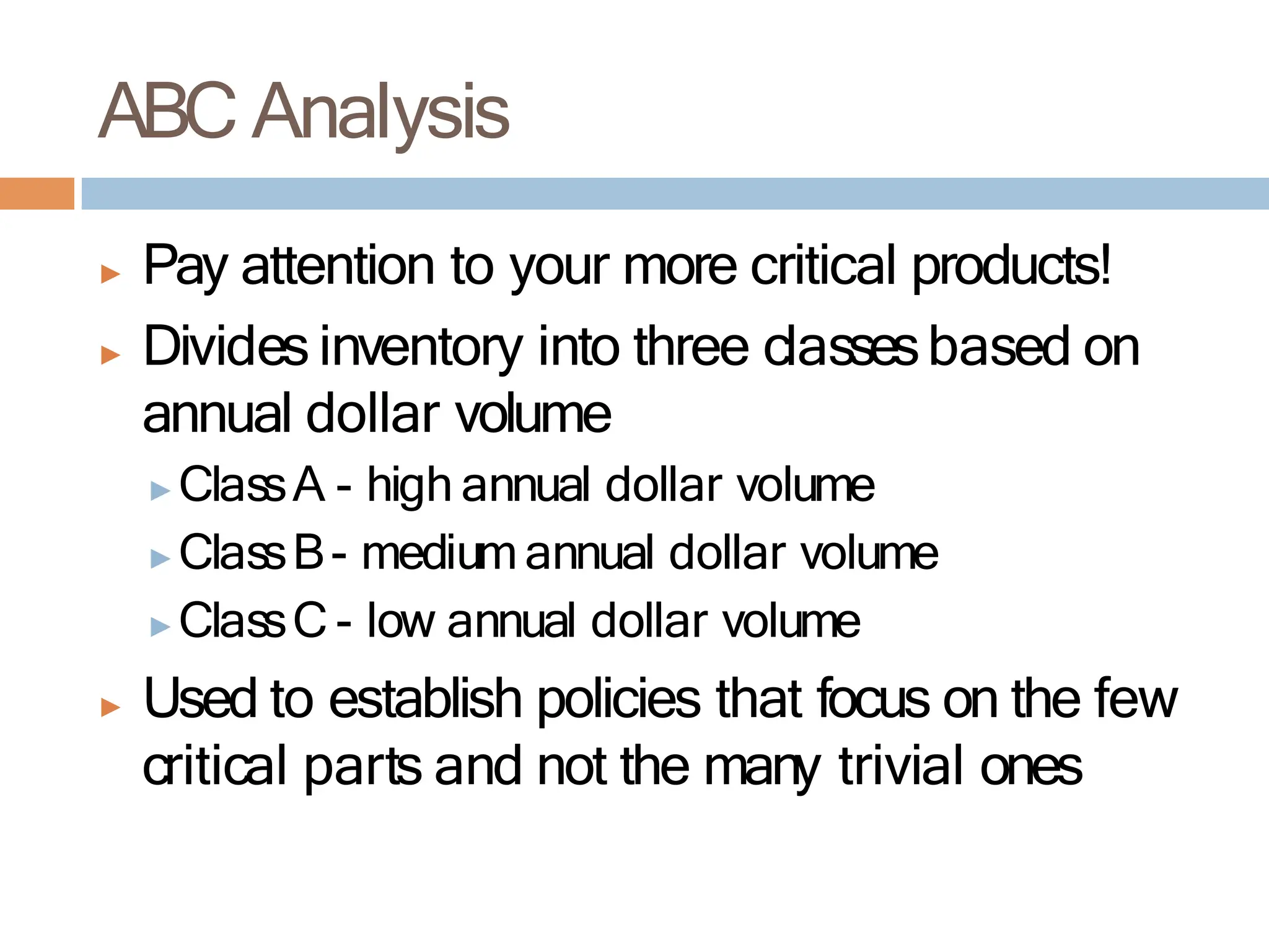 ABC Analysis
▶ Pay attention to your more critical products!
▶ Divides inventory into three classesbased on
annual dollar volume
▶ClassA - high annual dollar volume
▶ClassB- mediumannual dollar volume
▶ClassC - low annual dollar volume
▶ Used to establish policies that focus on the few
critical parts and not the many trivial ones
 