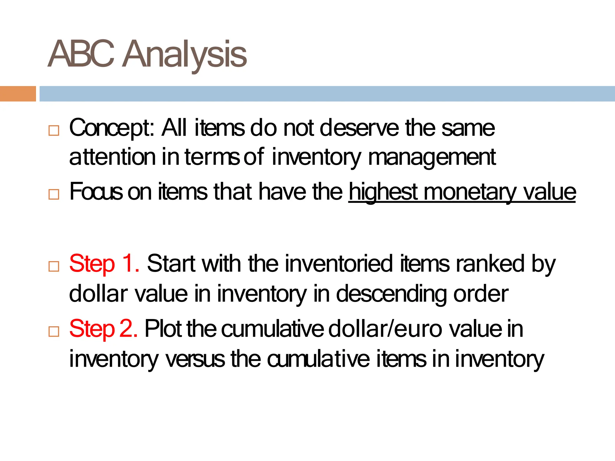  Concept: All items do not deserve the same
attention in termsof inventory management
 Focuson items that have the highest monetary value
 Step 1. Start with the inventoried items ranked by
dollar value in inventory in descending order
 Step2. Plot thecumulativedollar/euro valuein
inventory versus the cumulative items in inventory
ABC Analysis
 