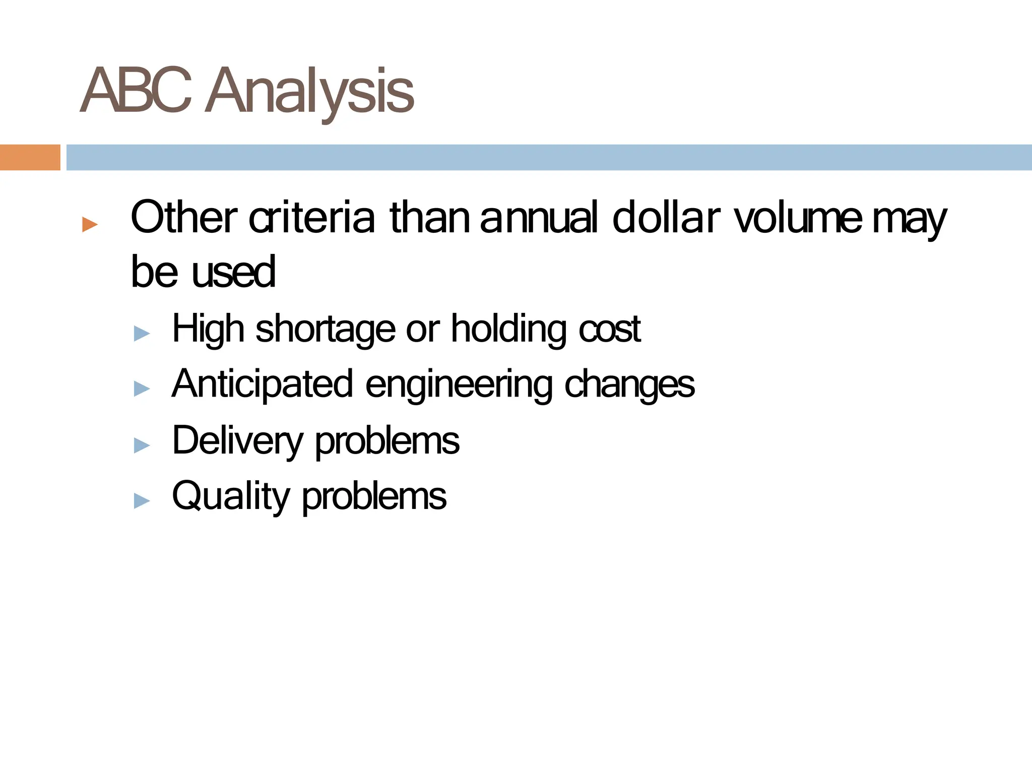 ▶ Other criteria than annual dollar volume may
be used
▶ High shortage or holding cost
▶ Anticipated engineering changes
▶ Delivery problems
▶ Quality problems
ABC Analysis
 