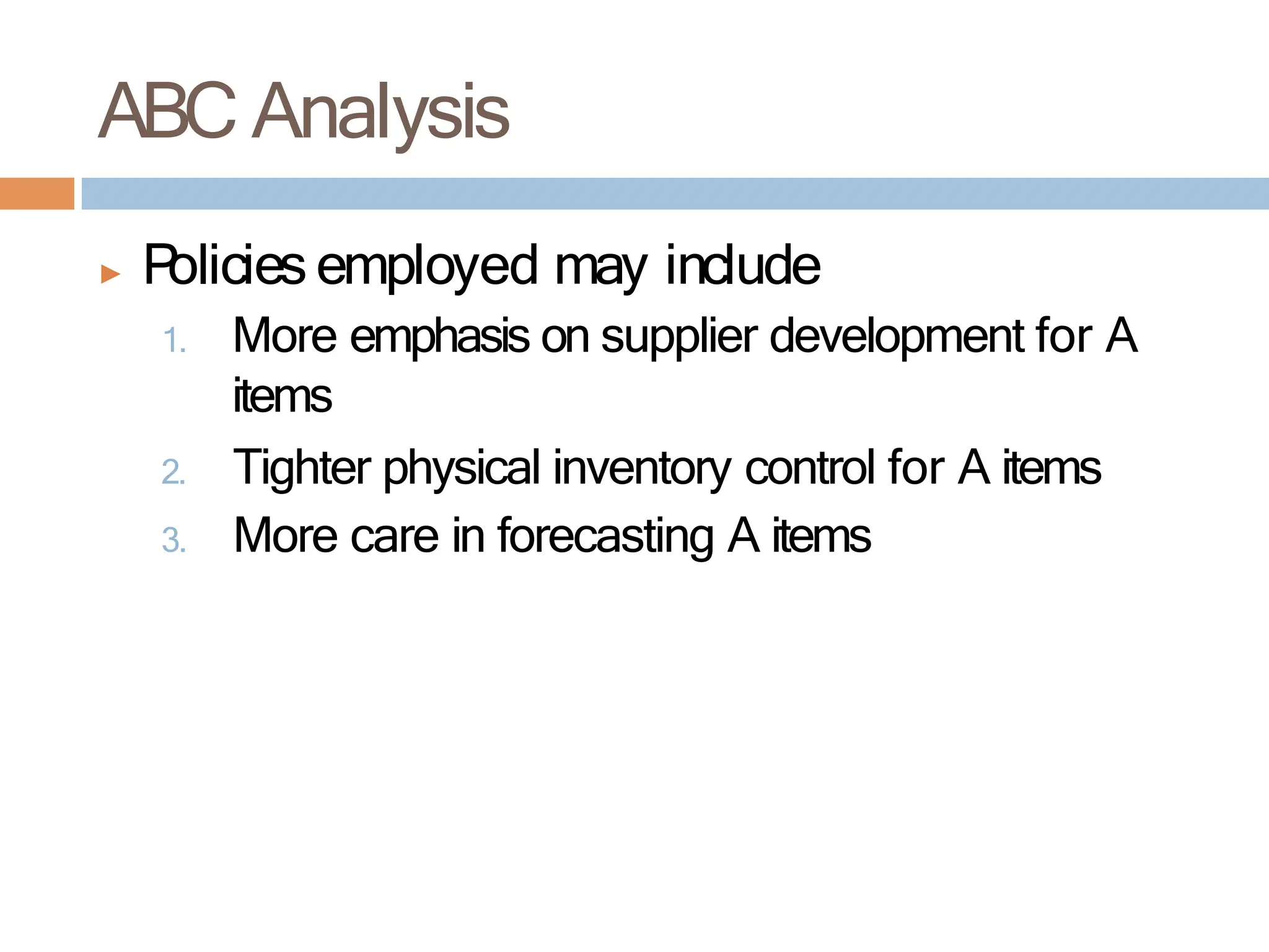 ▶ P
olicies employed may include
1. More emphasis on supplier development for A
items
2. Tighter physical inventory control for A items
3. More care in forecasting A items
ABC Analysis
 