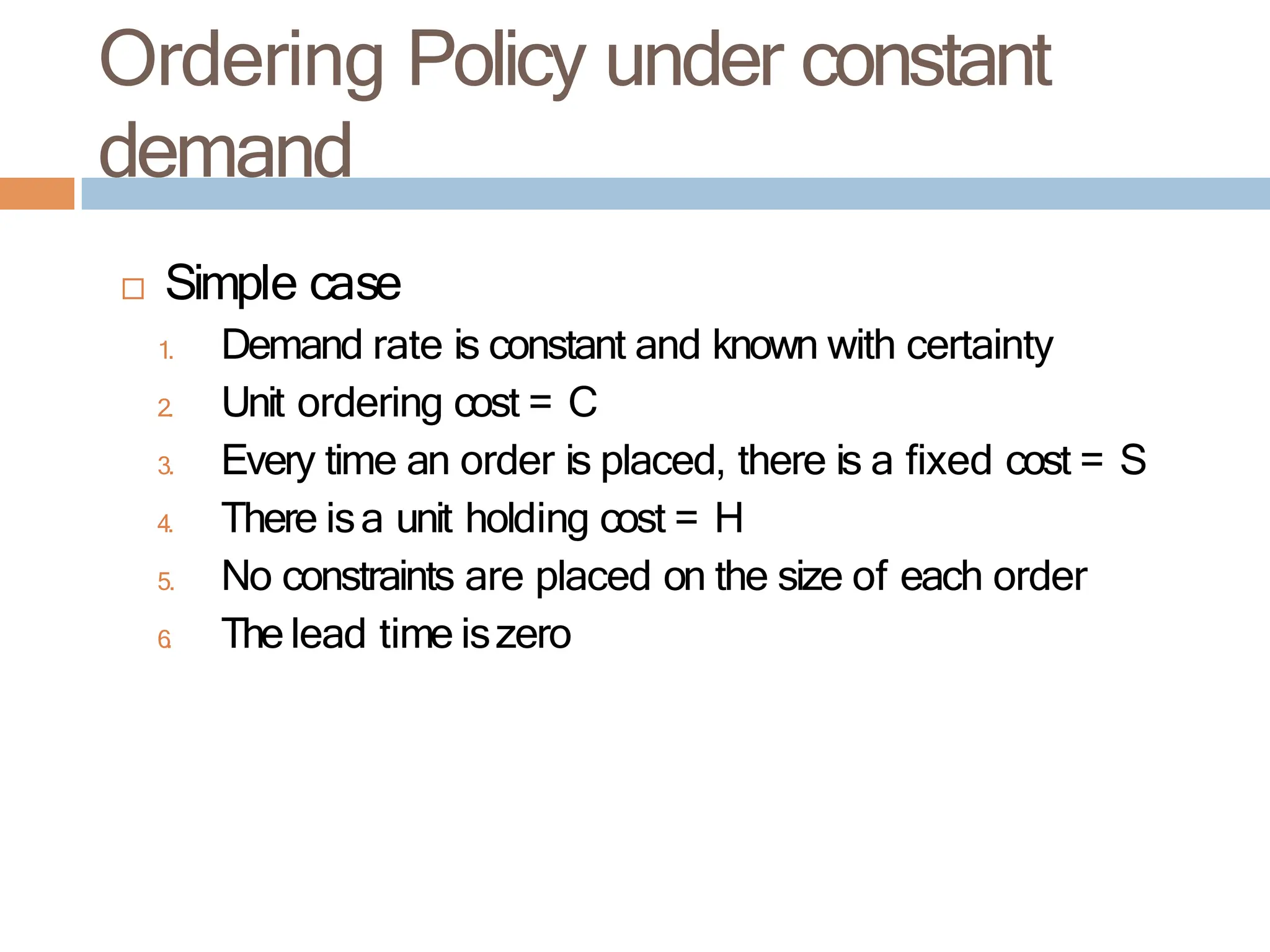 Ordering Policy under constant
demand
 Simple case
1. Demand rate is constant and known with certainty
2. Unit ordering cost = C
3. Every time an order is placed, there is a fixed cost = S
4. There isa unit holding cost = H
5. No constraints are placed on the size of each order
6
. The lead time iszero
 