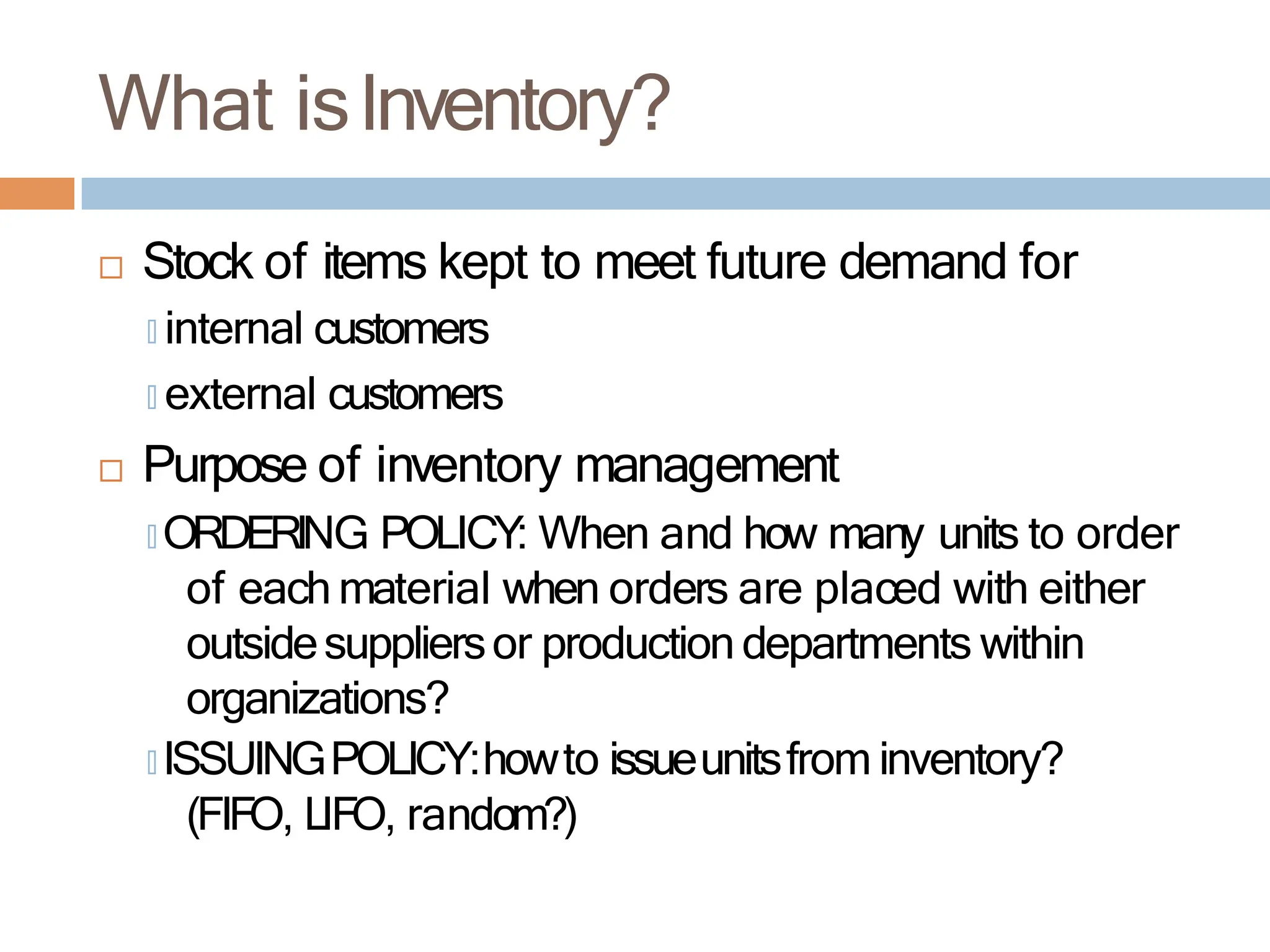 What isInventory?
 Stock of items kept to meet future demand for
🞑 internal customers
🞑 external customers
 Purpose of inventory management
🞑 ORDERING POLICY: When and how many units to order
of each material when orders are placed with either
outsidesuppliersor production departments within
organizations?
🞑 ISSUINGPOLICY:howto issueunitsfrom inventory?
(FIFO, LIFO, random?)
 