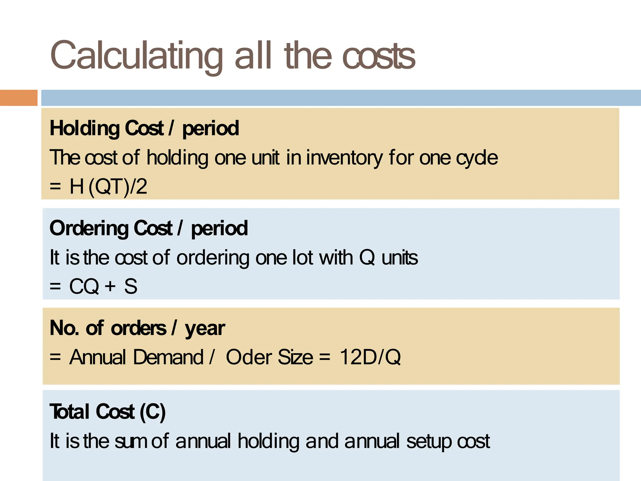 Holding Cost / period
The cost of holding one unit in inventory for one cycle
= H (QT)/2
Ordering Cost / period
It isthe cost of ordering one lot with Q units
= CQ + S
Calculating all the costs
No. of orders / year
= Annual Demand / Oder Size = 12D/Q
T
otal Cost (C)
It isthe sumof annual holding and annual setup cost
 