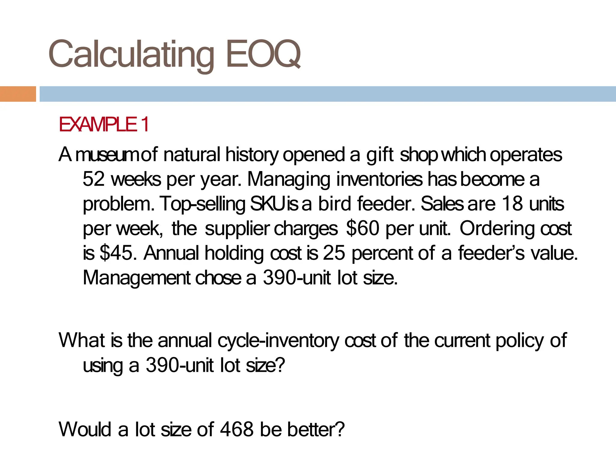 Calculating EOQ
EXAMPLE1
Amuseumof natural history opened a gift shopwhichoperates
52 weeks per year. Managing inventories hasbecome a
problem. Top-selling SKUisa bird feeder. Salesare 18 units
per week, the supplier charges $60 per unit. Ordering cost
is $45. Annual holding cost is 25 percent of a feeder’s value.
Management chose a 390-unit lot size.
What is the annual cycle-inventory cost of the current policy of
using a 390-unit lot size?
Would a lot size of 468 be better?
 