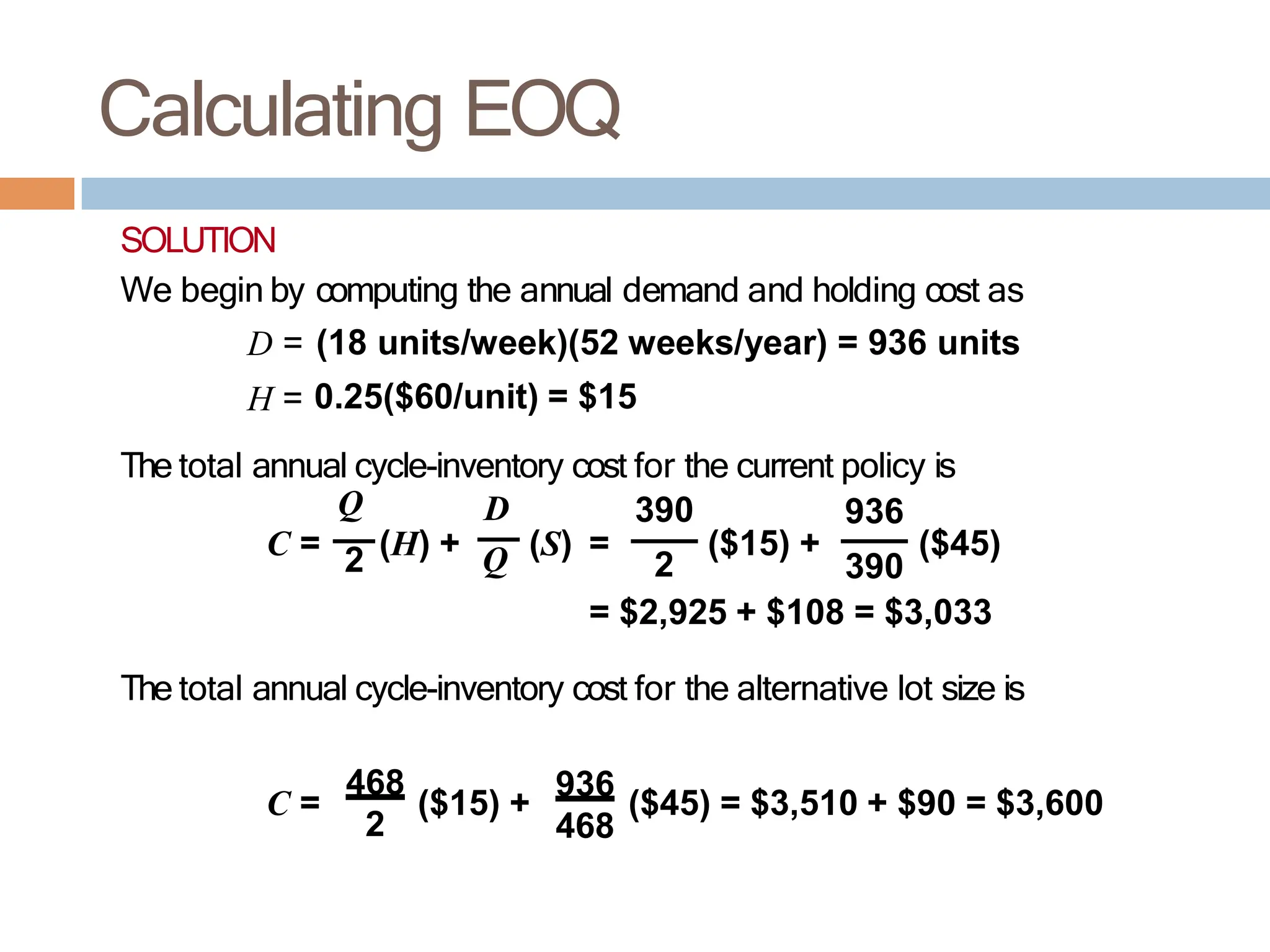 Calculating EOQ
SOLUTION
We begin by computing the annual demand and holding cost as
D = (18 units/week)(52 weeks/year) = 936 units
H = 0.25($60/unit) = $15
The total annual cycle-inventory cost for the current policy is
2 Q
Q D 390 936
C = (H) + (S) = ($15) + ($45)
2 390
= $2,925 + $108 = $3,033
The total annual cycle-inventory cost for the alternative lot size is
C =
468
($15) +
936
($45) = $3,510 + $90 = $3,600
2 468
 