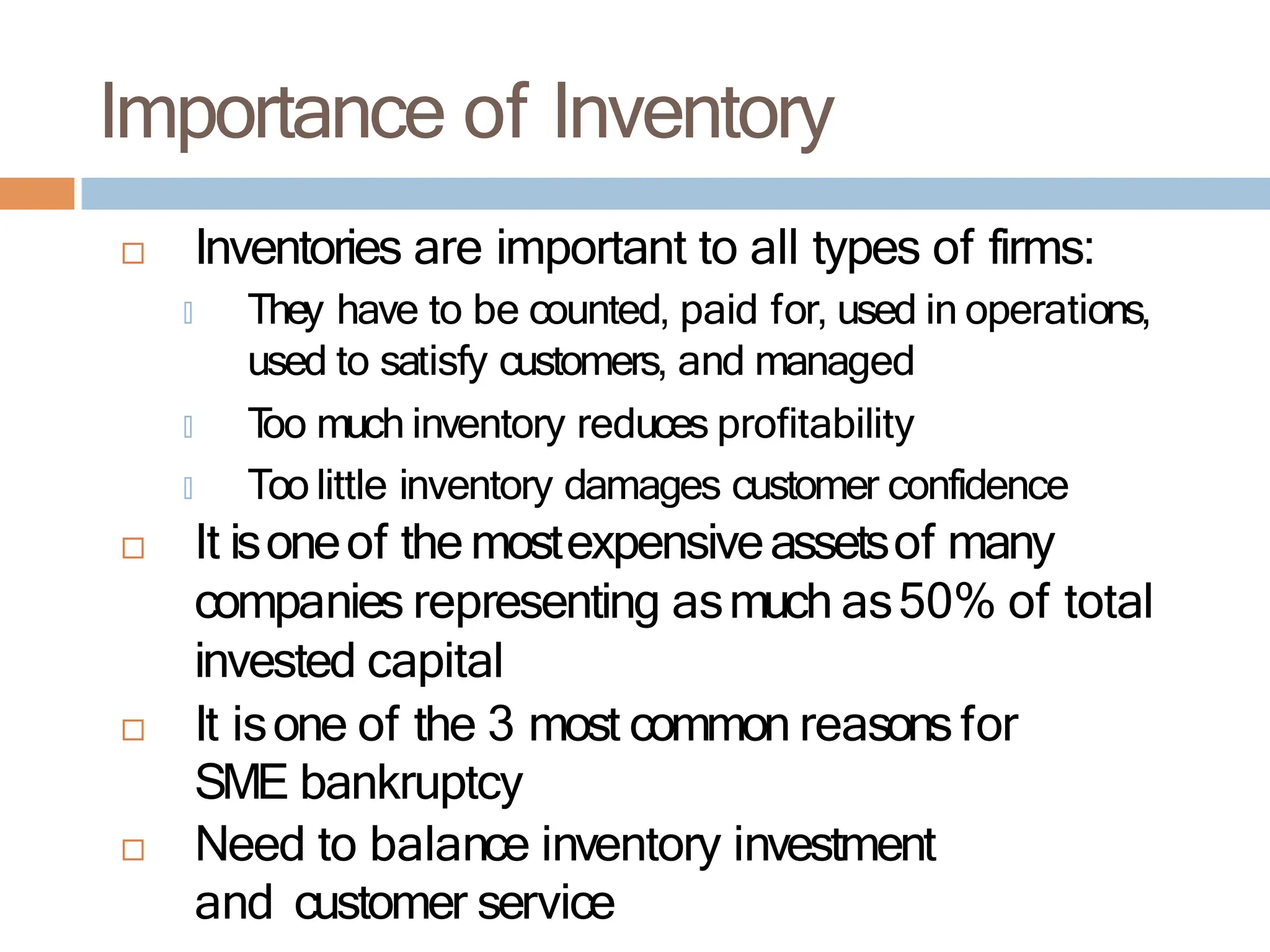Importance of Inventory
 Inventories are important to all types of firms:
🞑 They have to be counted, paid for, used in operations,
used to satisfy customers, and managed
🞑 T
oo much inventory reduces profitability
🞑 Too little inventory damages customer confidence
 It isoneof themostexpensiveassetsof many
companies representing asmuch as50% of total
invested capital
 It isone of the 3 most common reasons for
SME bankruptcy
 Need to balance inventory investment
and customer service
 