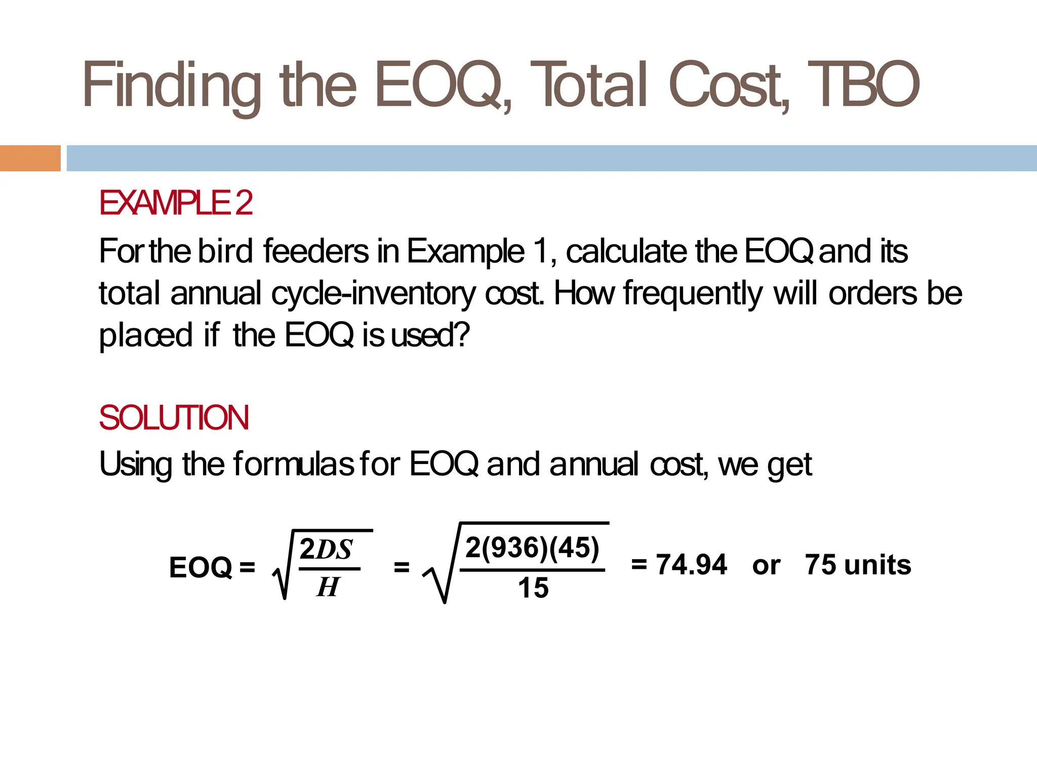 Finding the EOQ, T
otal Cost, TBO
EXAMPLE2
Forthebird feeders inExample 1, calculate theEOQand its
total annual cycle-inventory cost. How frequently will orders be
placed if the EOQ isused?
SOLUTION
Using the formulasfor EOQ and annual cost, we get
EOQ = =
2DS
H
= 74.94 or 75 units
2(936)(45)
15
 