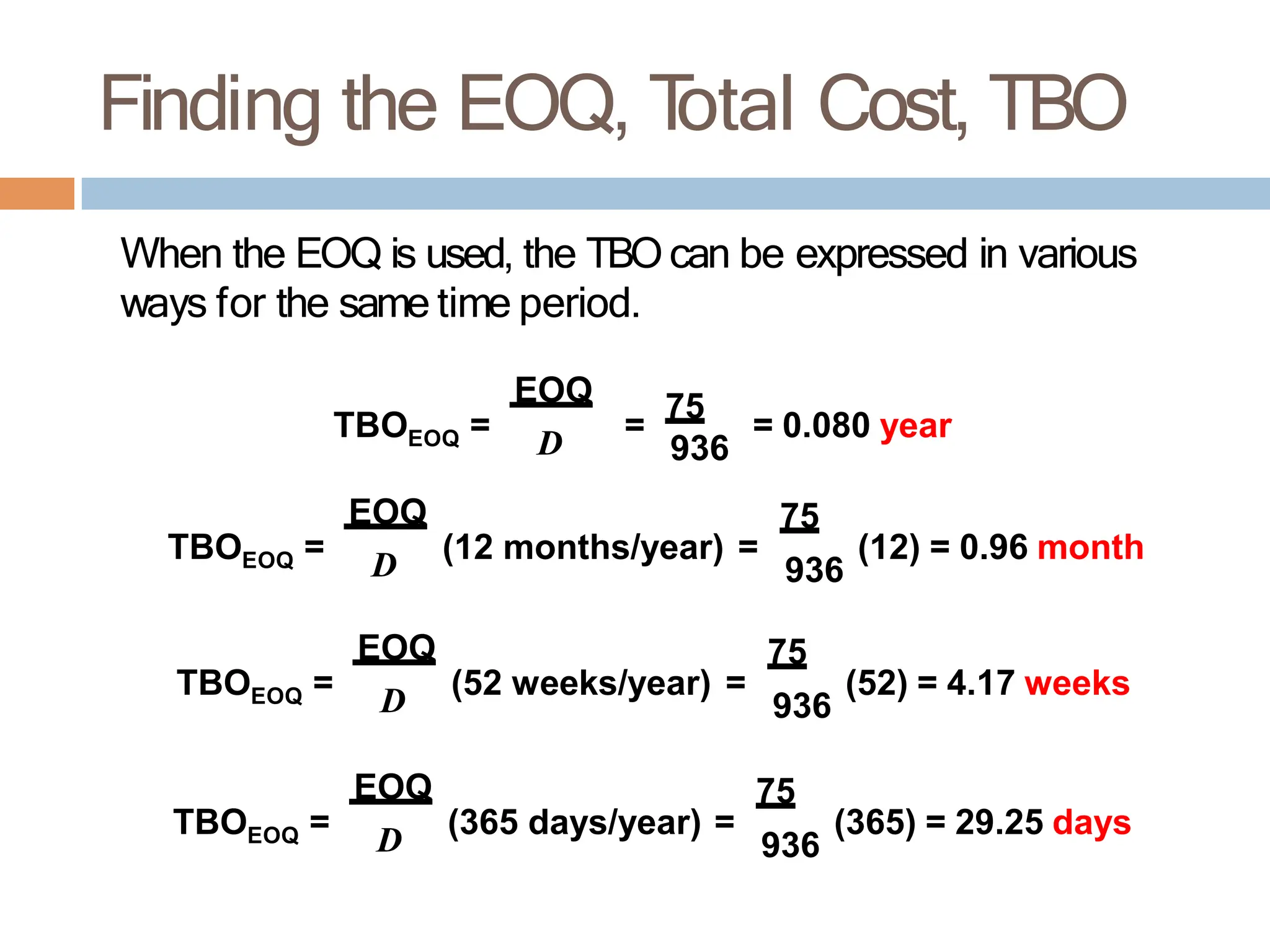 Finding the EOQ, T
otal Cost, TBO
When the EOQ is used, the TBO can be expressed in various
ways for the same time period.
EOQ
EOQ
TBO = D =
75
= 0.080 year
936
EOQ D
EOQ 75
TBO = (12 months/year) = (12) = 0.96 month
EOQ D
EOQ 75
TBO = (52 weeks/year) = (52) = 4.17 weeks
EOQ D
EOQ 75
TBO = (365 days/year) = (365) = 29.25 days
936
936
936
 
