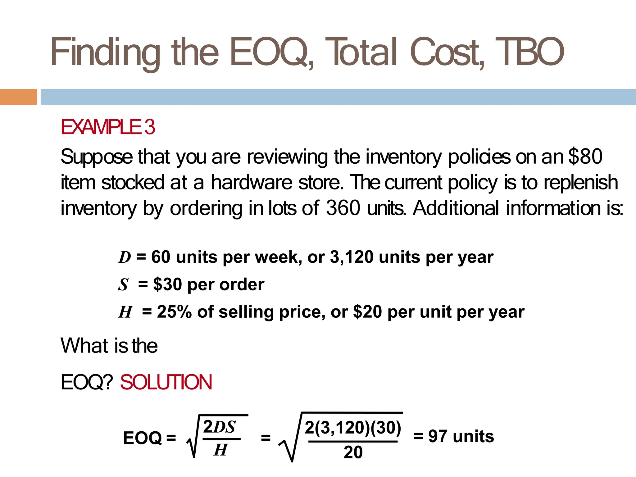 Finding the EOQ, T
otal Cost, TBO
EXAMPLE3
Suppose that you are reviewing the inventory policies on an $80
item stocked at a hardware store. The current policy is to replenish
inventory by ordering in lots of 360 units. Additional information is:
D = 60 units per week, or 3,120 units per year
S = $30 per order
H = 25% of selling price, or $20 per unit per year
What isthe
EOQ? SOLUTION
EOQ = =
2DS
H
2(3,120)(30) = 97 units
20
 