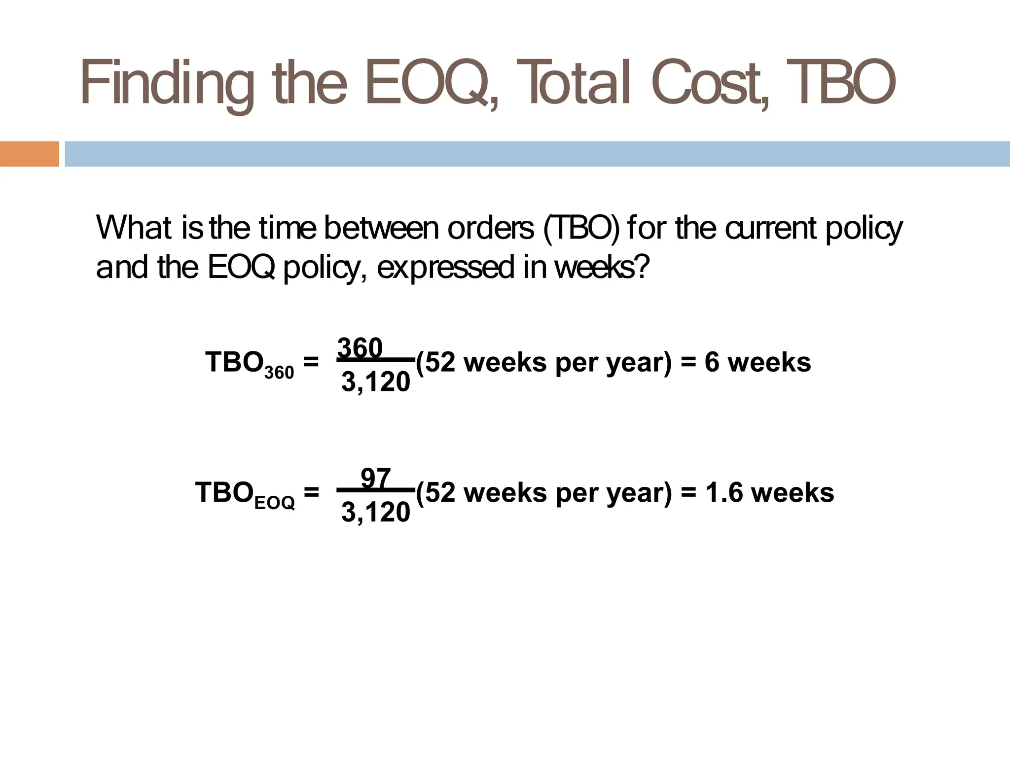 Finding the EOQ, T
otal Cost, TBO
What isthe time between orders (TBO) for the current policy
and the EOQ policy, expressed in weeks?
360
TBO = 360 (52 weeks per year) = 6 weeks
EOQ
TBO = 97 (52 weeks per year) = 1.6 weeks
3,120
3,120
 