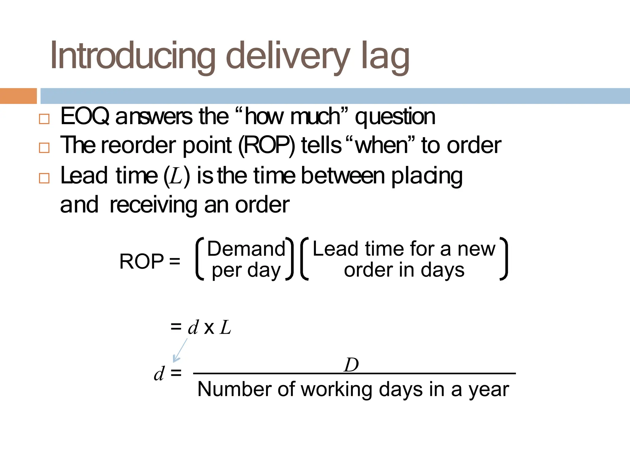 Introducing delivery lag
 EOQ answers the “how much” question
 The reorder point (ROP) tells“when” to order
 Lead time (L) isthe time between placing
and receiving an order
ROP =
Lead time for a new
order in days
Demand
per day
= d x L
d = D
Number of working days in a year
 