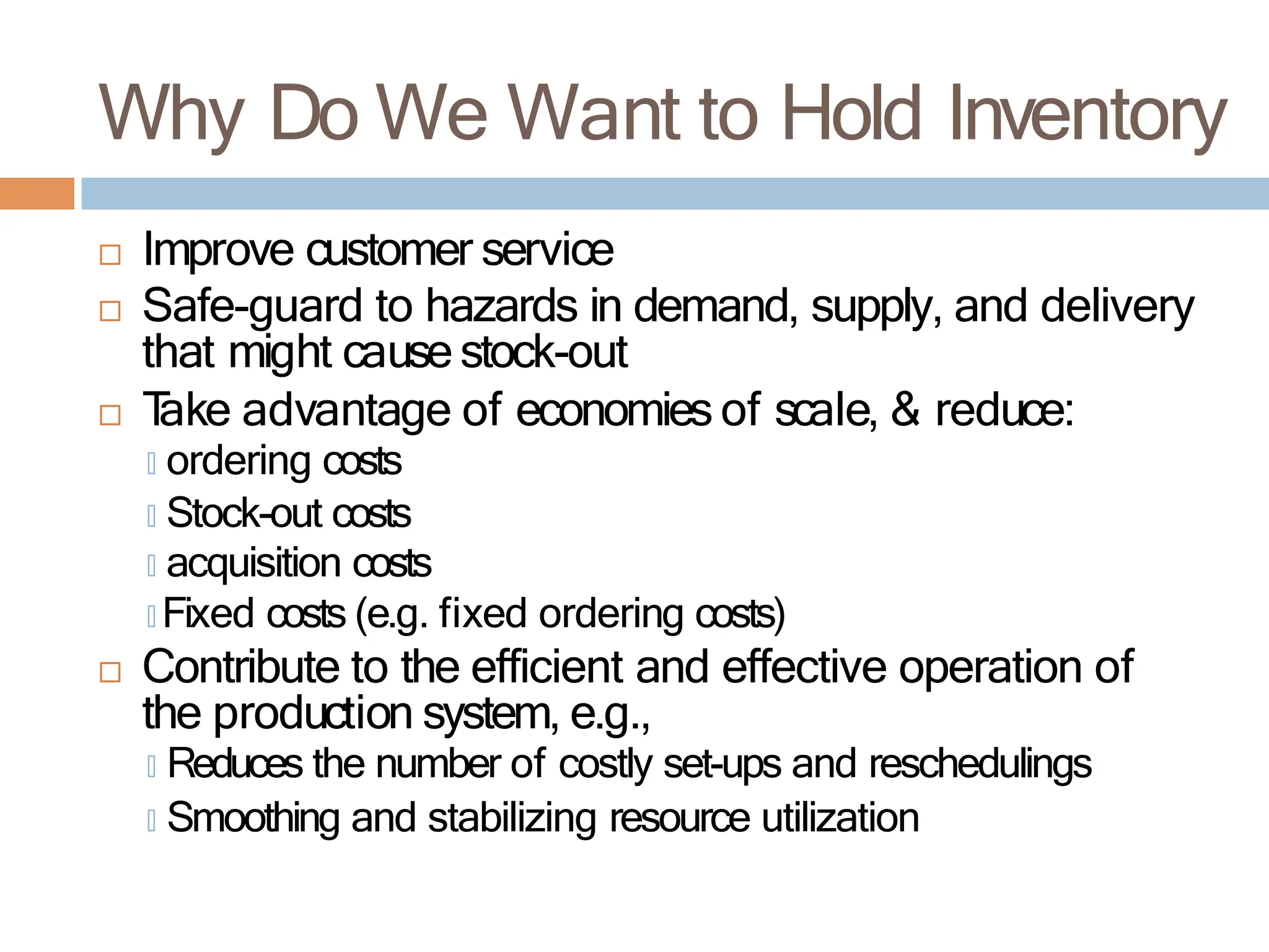 Why Do We Want to Hold Inventory
 Improve customer service
 Safe-guard to hazards in demand, supply, and delivery
that might cause stock-out
 T
ake advantage of economies of scale, & reduce:
🞑 ordering costs
🞑 Stock-out costs
🞑 acquisition costs
🞑 Fixed costs (e.g. fixed ordering costs)
 Contribute to the efficient and effective operation of
the production system, e.g.,
🞑 Reduces the number of costly set-ups and reschedulings
🞑 Smoothing and stabilizing resource utilization
 