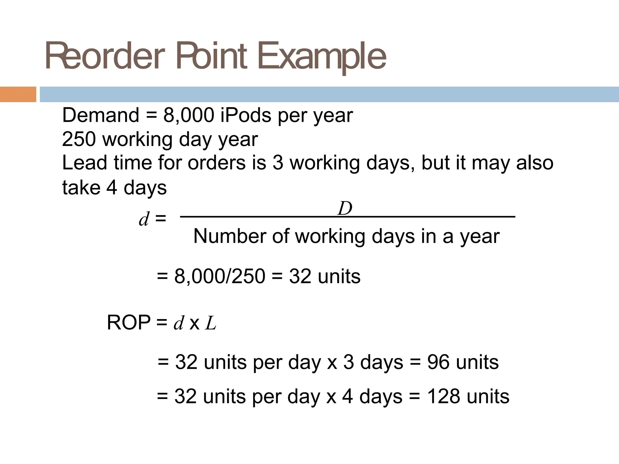 R
eorder P
oint Example
Demand = 8,000 iPods per year
250 working day year
Lead time for orders is 3 working days, but it may also
take 4 days
d =
D
Number of working days in a year
= 8,000/250 = 32 units
ROP = d x L
= 32 units per day x 3 days = 96 units
= 32 units per day x 4 days = 128 units
 