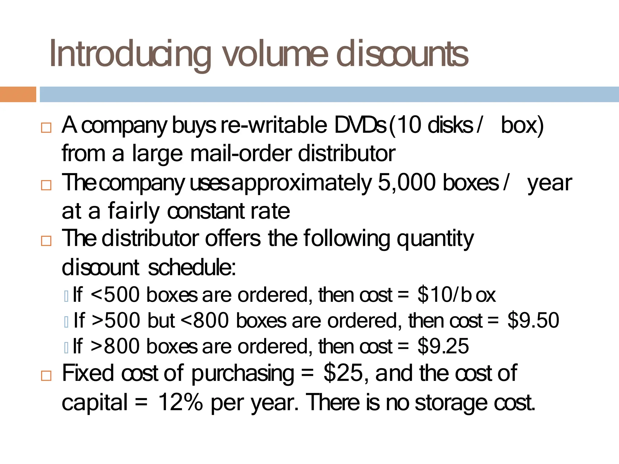 Introducing volume discounts
 Acompanybuysre-writable DVDs(10 disks/ box)
from a large mail-order distributor
 Thecompanyusesapproximately 5,000 boxes/ year
at a fairly constant rate
 The distributor offers the following quantity
discount schedule:
🞑 If <500 boxes are ordered, then cost = $10/box
🞑 If >500 but <800 boxes are ordered, then cost = $9.50
🞑 If >800 boxes are ordered, then cost = $9.25
 Fixed cost of purchasing = $25, and the cost of
capital = 12% per year. There is no storage cost.
 