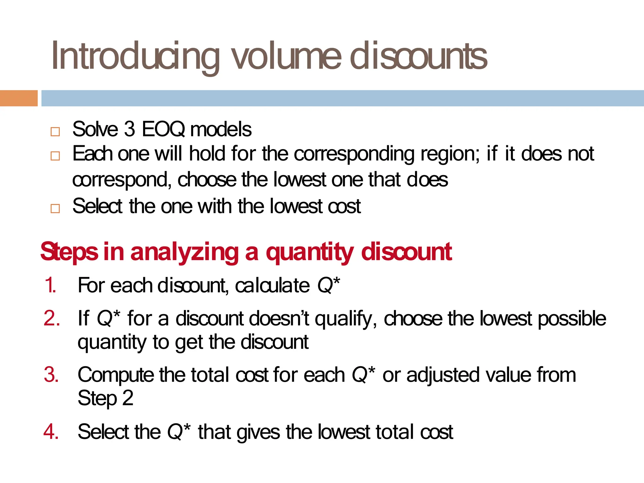  Solve 3 EOQ models
 Each one will hold for the corresponding region; if it does not
correspond, choose the lowest one that does
 Select the one with the lowest cost
Stepsin analyzing a quantity discount
1. For each discount, calculate Q*
2. If Q* for a discount doesn’t qualify, choose the lowest possible
quantity to get the discount
3. Compute the total cost for each Q* or adjusted value from
Step 2
4. Select the Q* that gives the lowest total cost
Introducing volume discounts
 