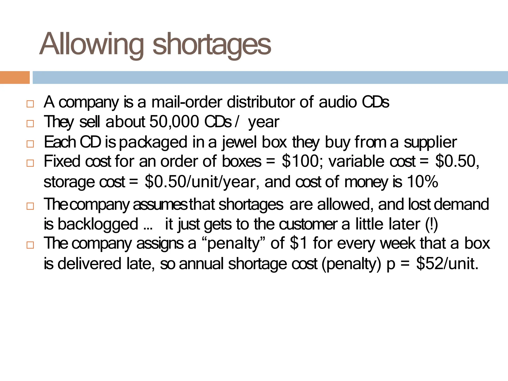  A company is a mail-order distributor of audio CDs
 They sell about 50,000 CDs/ year
 Each CD ispackaged in a jewel box they buy from a supplier
 Fixed cost for an order of boxes = $100; variable cost = $0.50,
storage cost = $0.50/unit/year, and cost of money is 10%
 Thecompanyassumesthat shortages are allowed, and lost demand
is backlogged … it just gets to the customer a little later (!)
 The company assigns a “penalty” of $1 for every week that a box
is delivered late, so annual shortage cost (penalty) p = $52/unit.
Allowing shortages
 