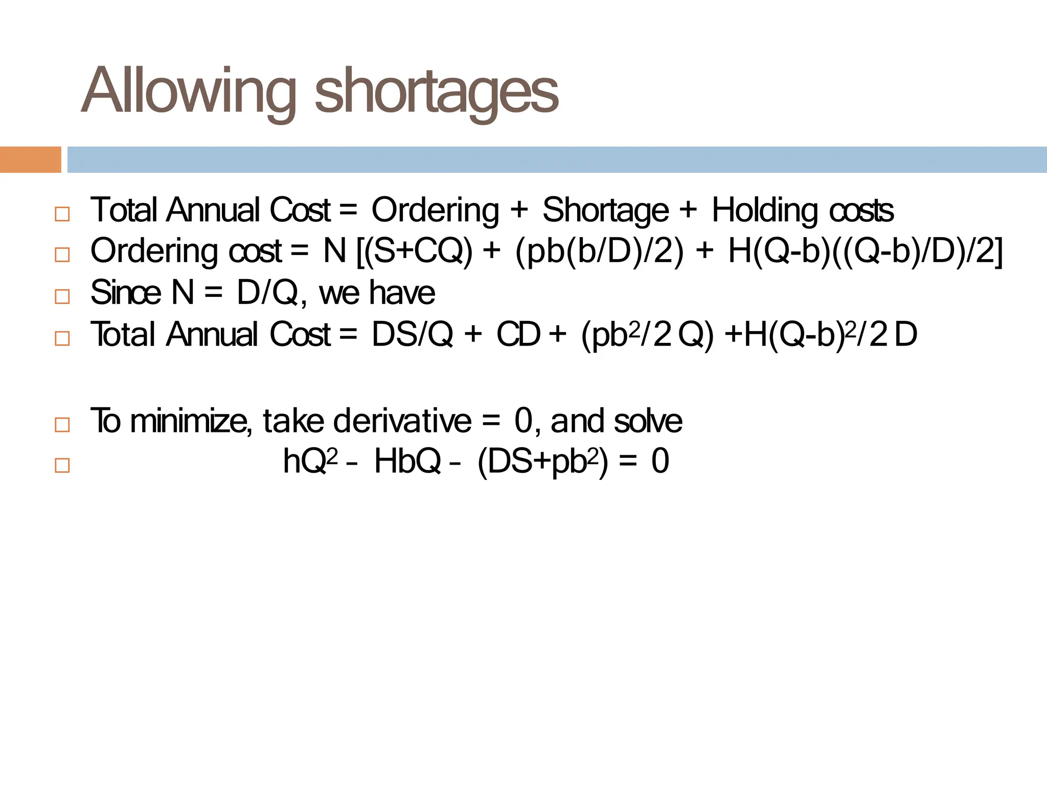 Total Annual Cost = Ordering + Shortage + Holding costs
 Ordering cost = N [(S+CQ) + (pb(b/D)/2) + H(Q-b)((Q-b)/D)/2]
 Since N = D/Q, we have
 T
otal Annual Cost = DS/Q + CD + (pb2/2Q) +H(Q-b)2/2D
 T
o minimize, take derivative = 0, and solve
 hQ2 – HbQ – (DS+pb2) = 0
Allowing shortages
 