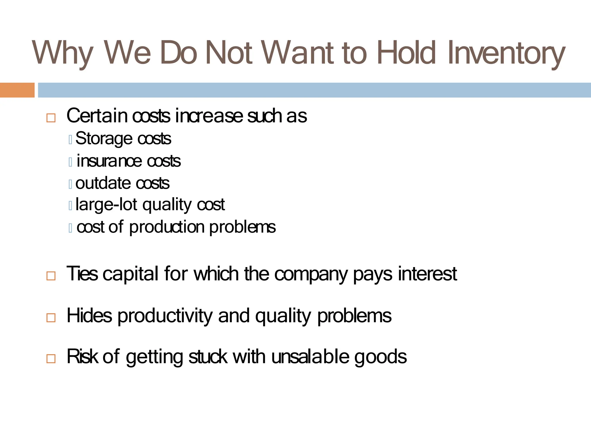 Why We Do Not Want to Hold Inventory
 Certain costs increase such as
🞑 Storage costs
🞑 insurance costs
🞑 outdate costs
🞑 large-lot quality cost
🞑 cost of production problems
 Ties capital for which the company pays interest
 Hides productivity and quality problems
 Risk of getting stuck with unsalable goods
 