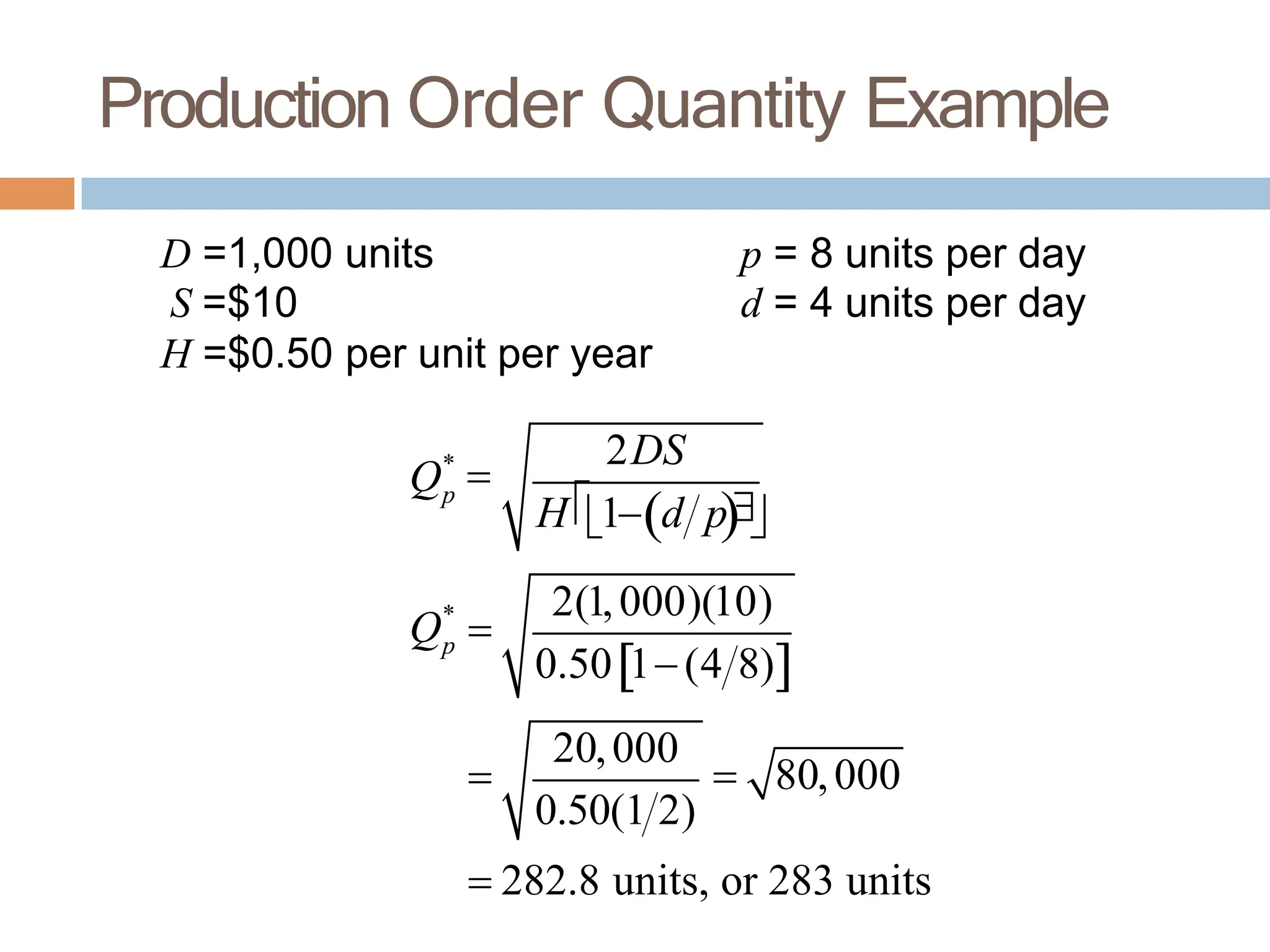 Production Order Quantity Example
D =1,000 units
S =$10
H =$0.50 per unit per year
p = 8 units per day
d = 4 units per day
Qp
*

2DS
H1d p
2(1,000)(10)
Qp
*

0.501(4 8)

20,000
0.50(1 2)
 80,000
 282.8 units, or 283 units
 