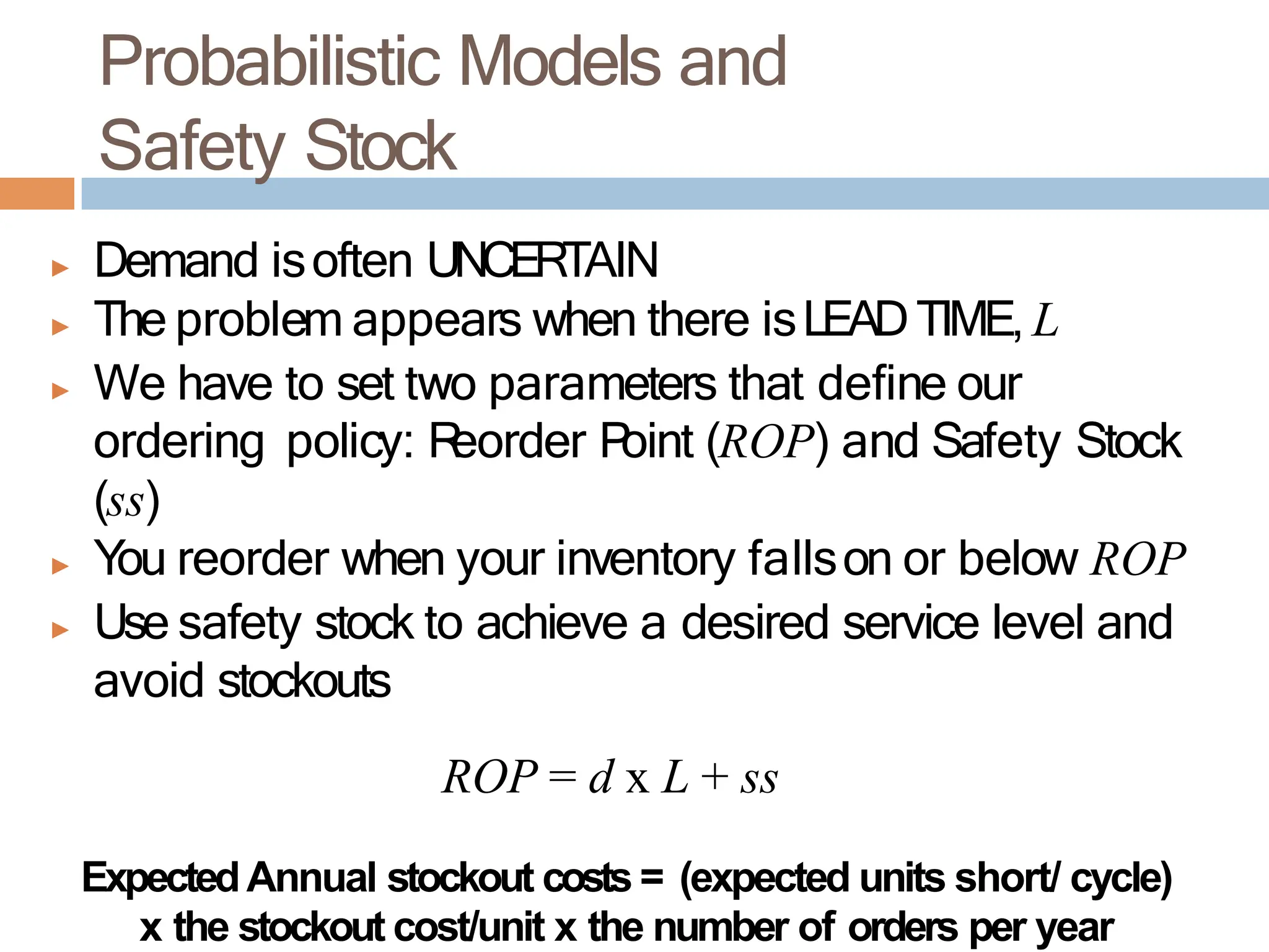 Probabilistic Models and
Safety Stock
▶ Demand isoften UNCERTAIN
▶ The problem appears when there isLEADTIME, L
▶ We have to set two parameters that define our
ordering policy: R
eorder P
oint (ROP) and Safety Stock
(ss)
▶ You reorder when your inventory fallson or below ROP
▶ Use safety stock to achieve a desired service level and
avoid stockouts
ROP = d x L + ss
ExpectedAnnual stockout costs = (expected units short/ cycle)
x the stockout cost/unit x the number of orders per year
 