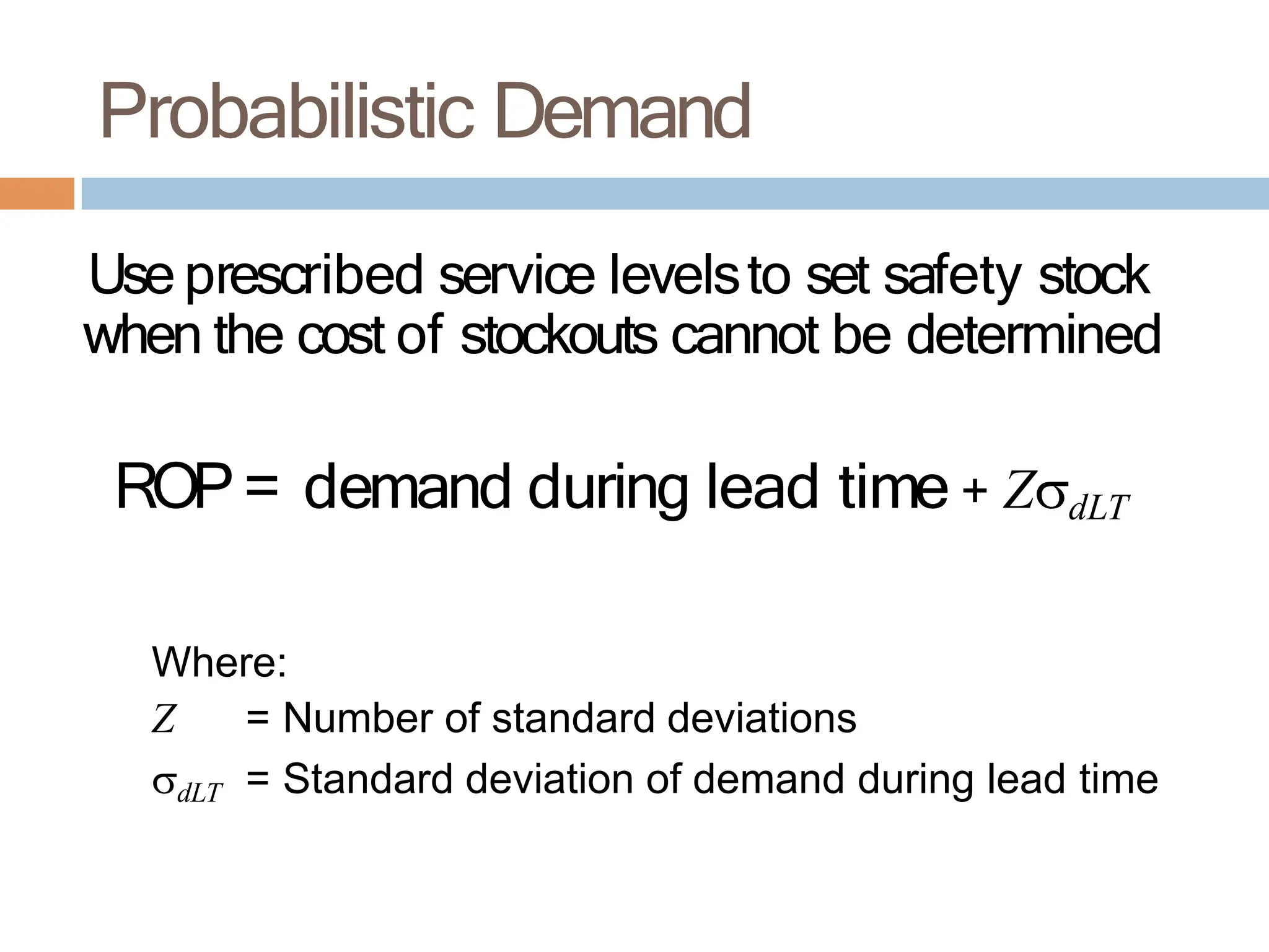 Probabilistic Demand
Use prescribed service levelsto set safety stock
when the cost of stockouts cannot be determined
ROP= demand during lead time + ZdLT
Where:
Z = Number of standard deviations
dLT = Standard deviation of demand during lead time
 