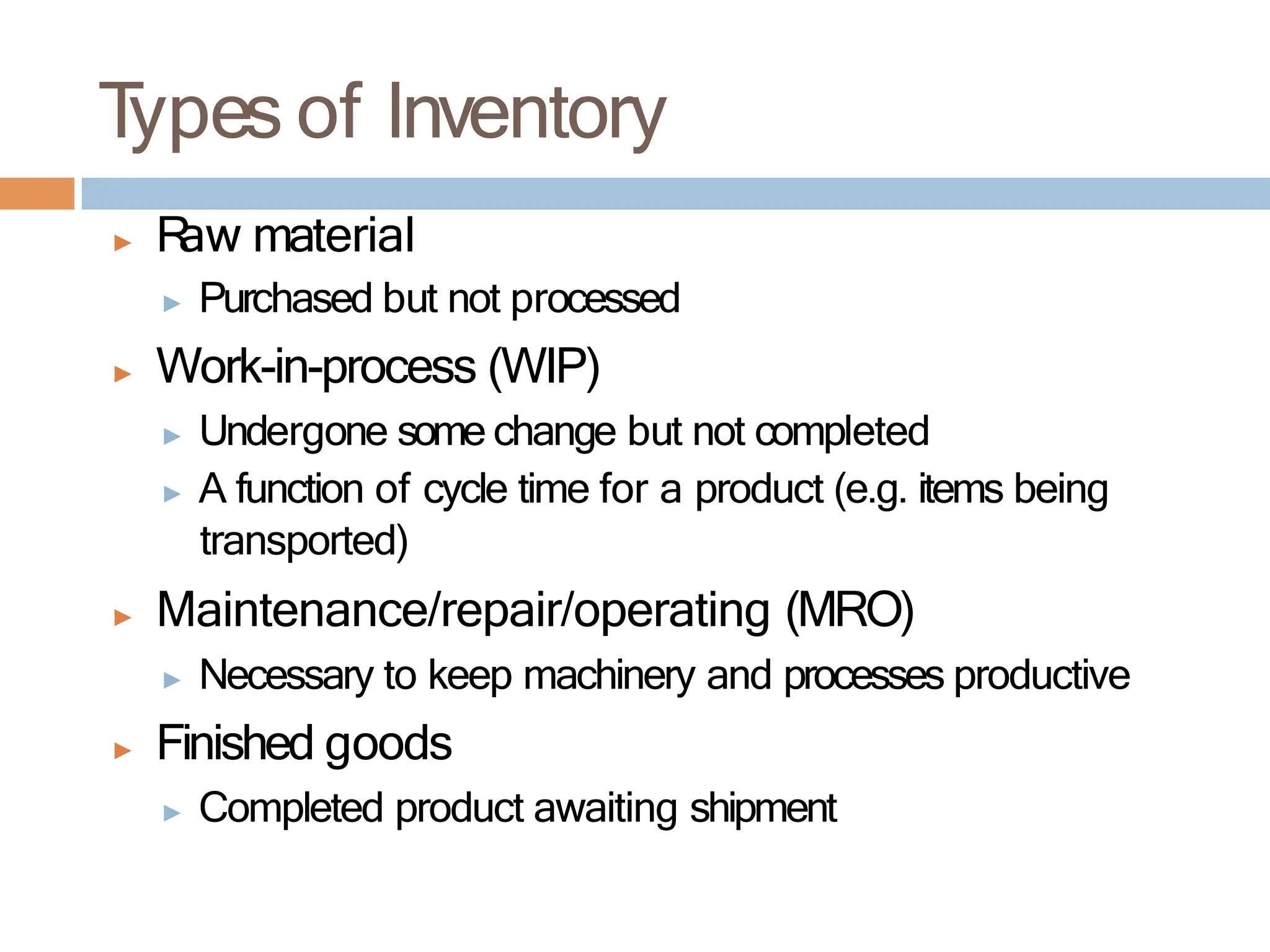 T
ypes of Inventory
▶ R
aw material
▶ Purchased but not processed
▶ Work-in-process (WIP)
▶ Undergone some change but not completed
▶ A function of cycle time for a product (e.g. items being
transported)
▶ Maintenance/repair/operating (MRO)
▶ Necessary to keep machinery and processes productive
▶ Finished goods
▶ Completed product awaiting shipment
 