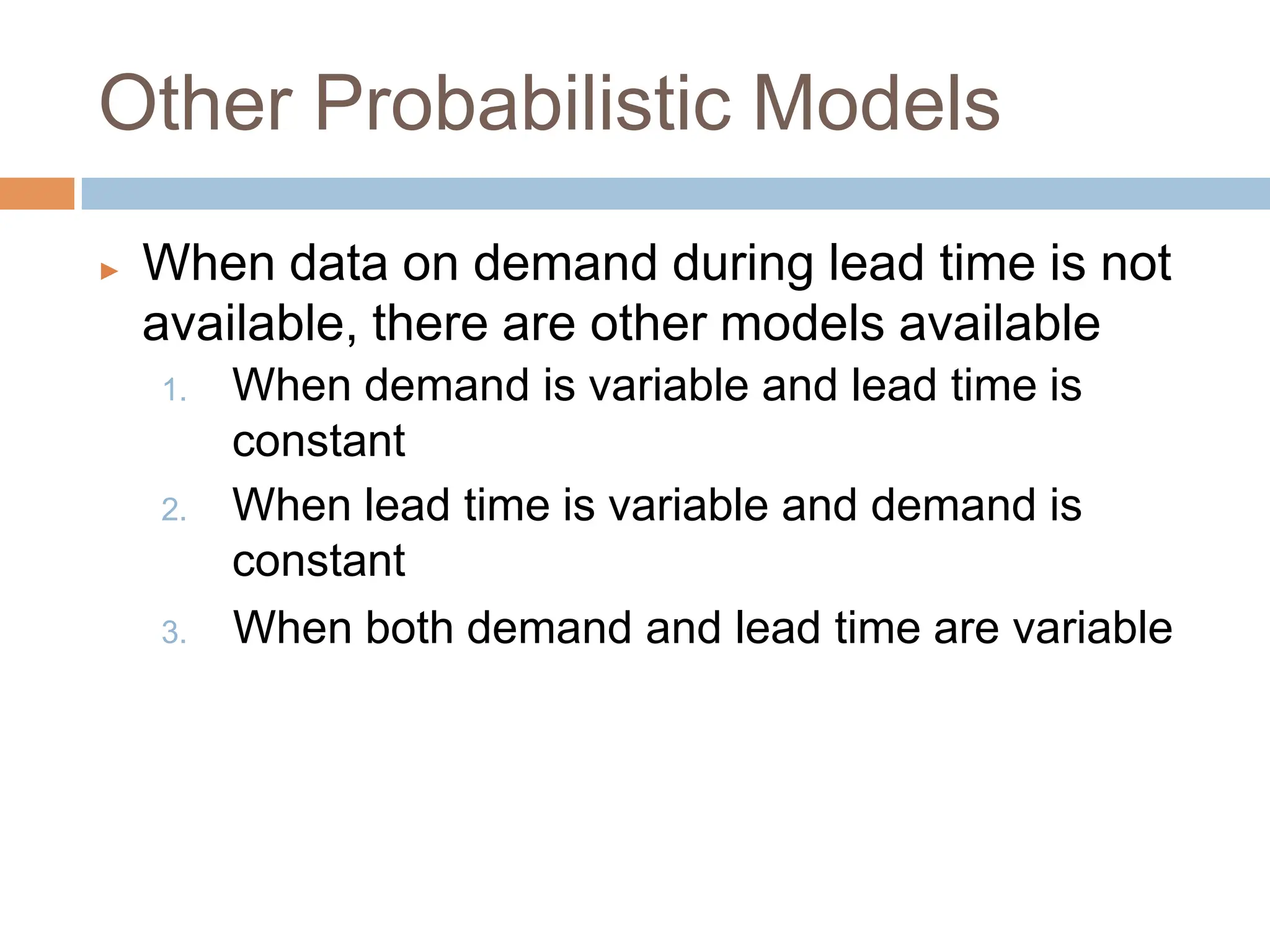 Other Probabilistic Models
▶ When data on demand during lead time is not
available, there are other models available
1. When demand is variable and lead time is
constant
2. When lead time is variable and demand is
constant
3. When both demand and lead time are variable
 