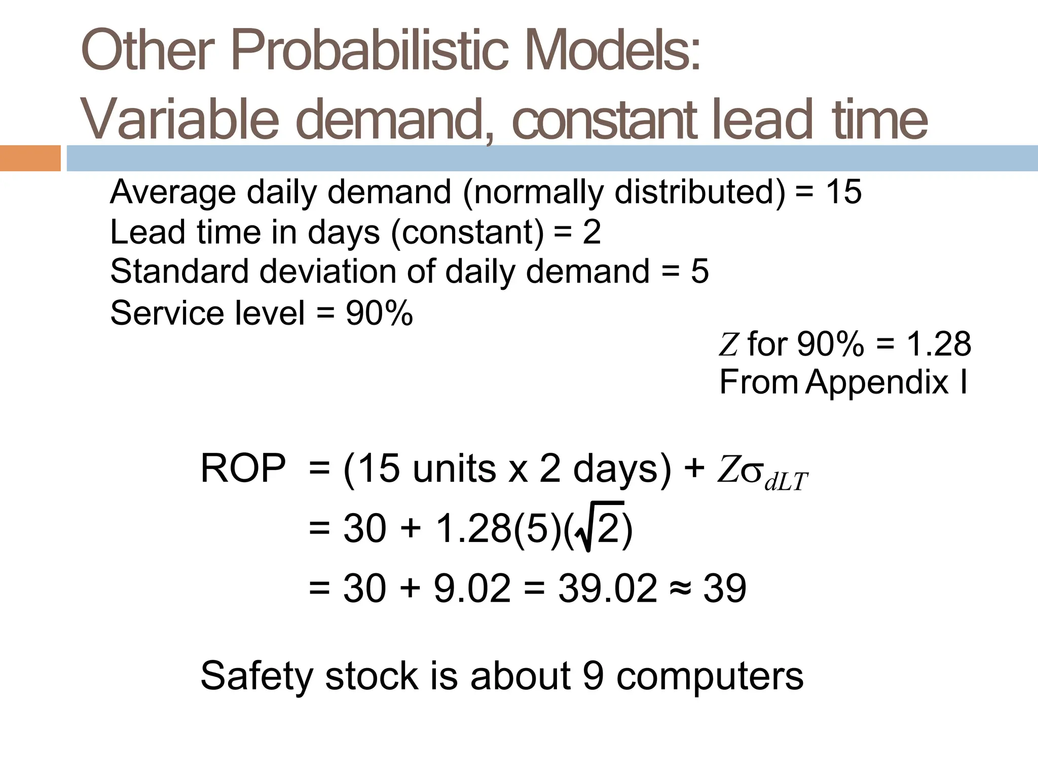 Average daily demand (normally distributed) = 15
Lead time in days (constant) = 2
Standard deviation of daily demand = 5
Service level = 90%
Z for 90% = 1.28
From Appendix I
ROP = (15 units x 2 days) + ZdLT
= 30 + 1.28(5)( 2)
= 30 + 9.02 = 39.02 ≈ 39
Safety stock is about 9 computers
Other Probabilistic Models:
Variable demand, constant lead time
 