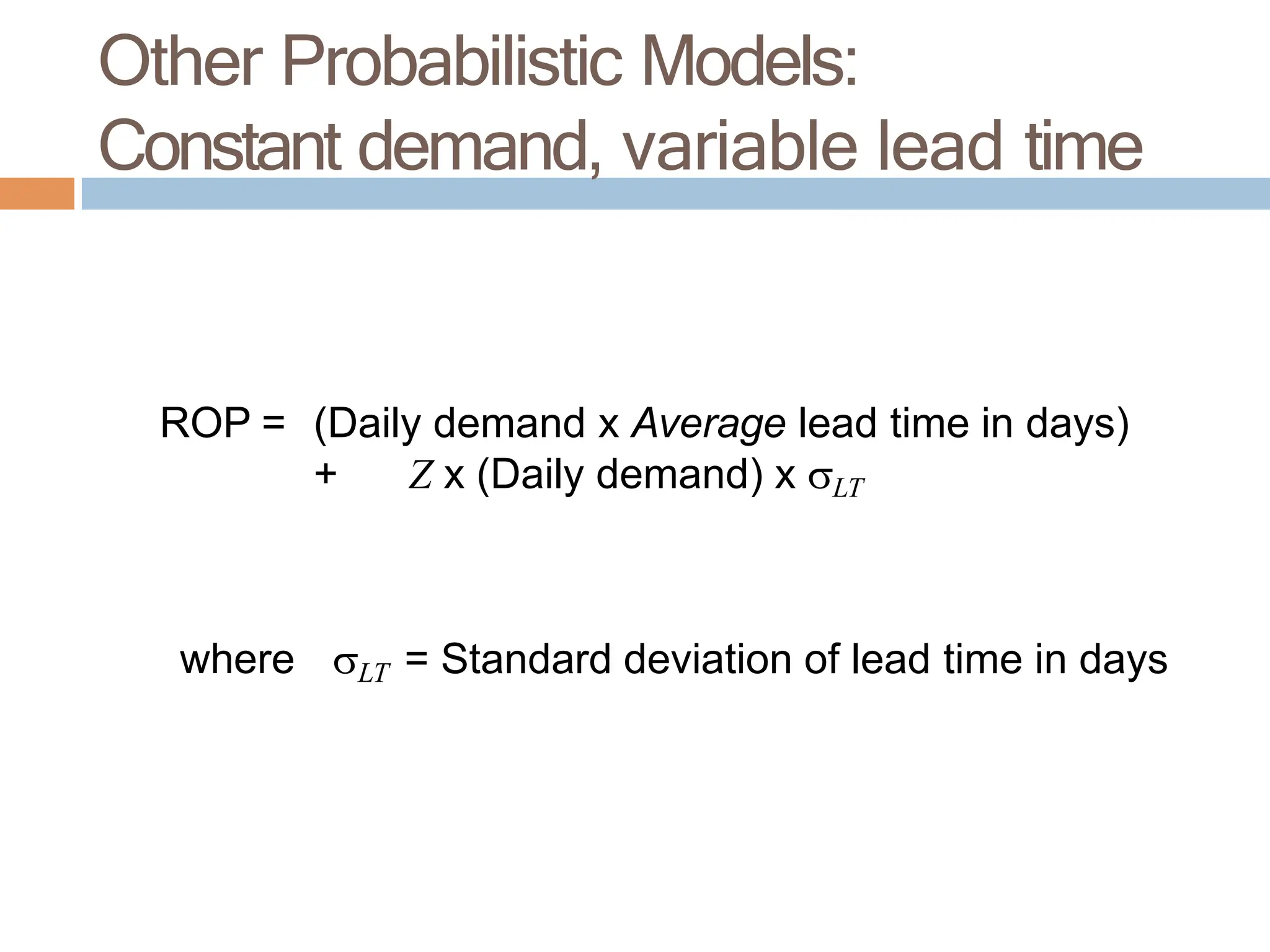ROP = (Daily demand x Average lead time in days)
+ Z x (Daily demand) x LT
where LT = Standard deviation of lead time in days
Other Probabilistic Models:
Constant demand, variable lead time
 