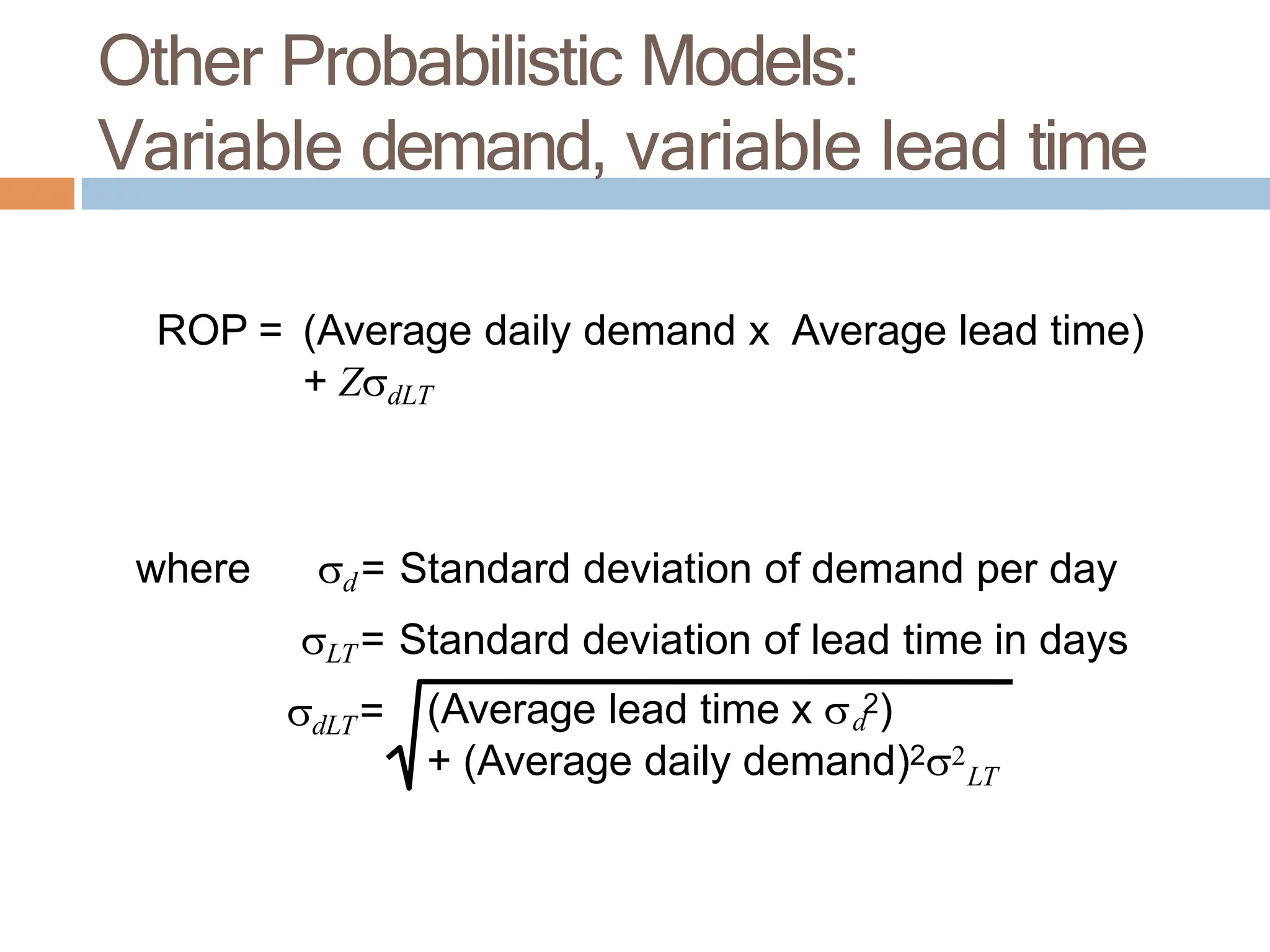 ROP = (Average daily demand x Average lead time)
+ ZdLT
where d= Standard deviation of demand per day
LT= Standard deviation of lead time in days
dLT= (Average lead time x  2)
d
+ (Average daily demand)2
LT
Other Probabilistic Models:
Variable demand, variable lead time
 