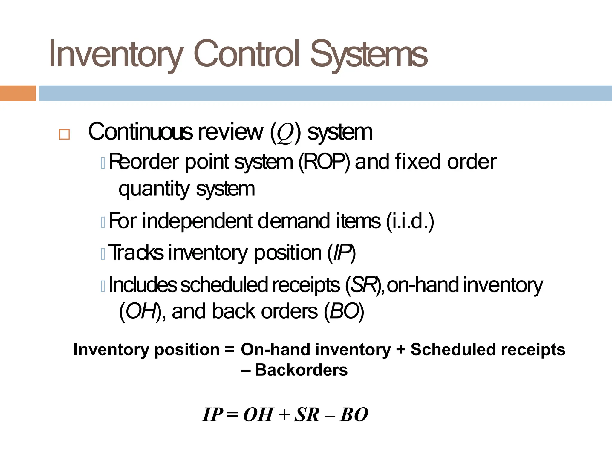 Inventory Control Systems
 Continuousreview (Q) system
🞑 R
eorder point system (ROP) and fixed order
quantity system
🞑 For independent demand items (i.i.d.)
🞑 T
racksinventory position (IP)
🞑 Includesscheduledreceipts (SR),on-handinventory
(OH), and back orders (BO)
Inventory position = On-hand inventory + Scheduled receipts
– Backorders
IP = OH + SR – BO
 