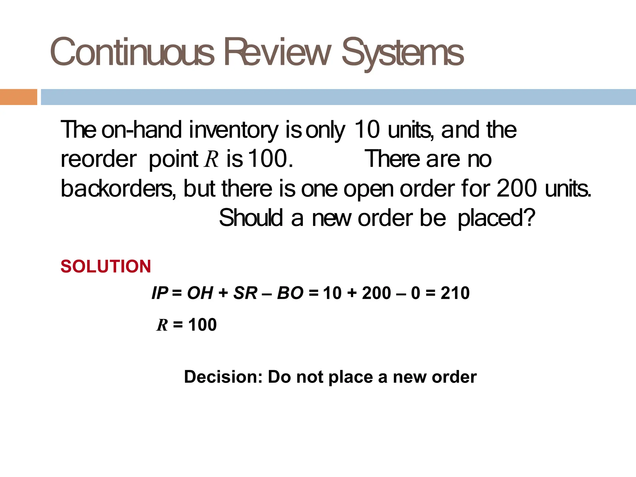 Continuous R
eview Systems
The on-hand inventory isonly 10 units, and the
reorder point R is100. There are no
backorders, but there is one open order for 200 units.
Should a new order be placed?
SOLUTION
IP = OH + SR – BO = 10 + 200 – 0 = 210
R = 100
Decision: Do not place a new order
 
