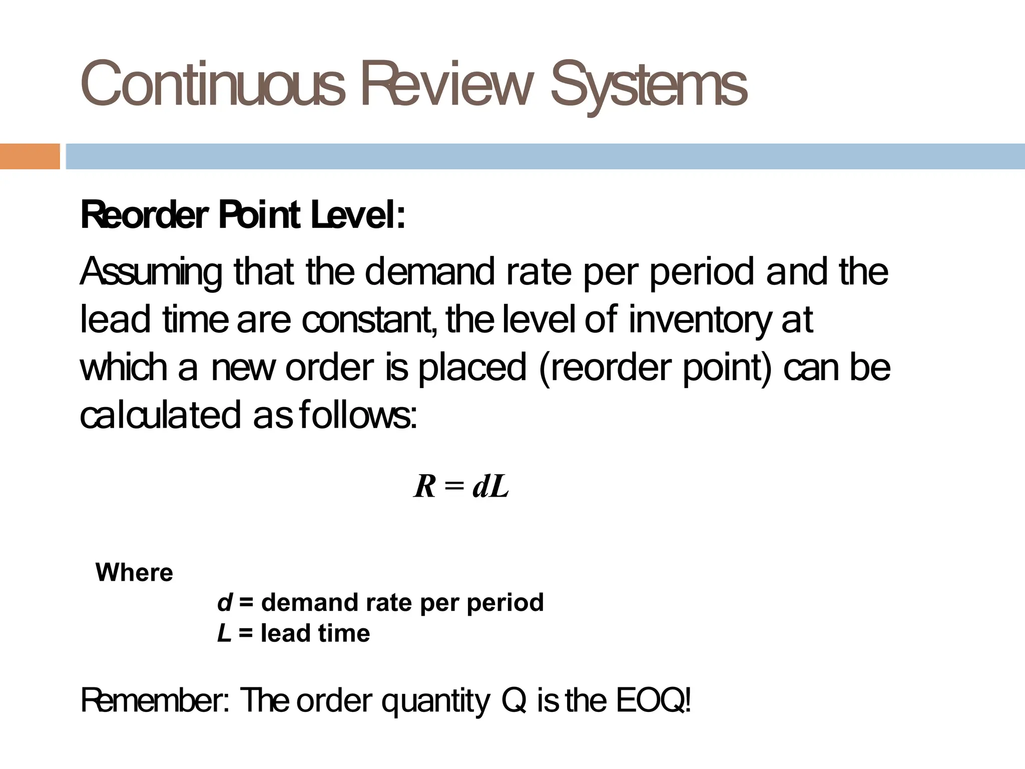 Continuous R
eview Systems
Reorder Point Level:
Assuming that the demand rate per period and the
lead time are constant,thelevel of inventory at
which a new order is placed (reorder point) can be
calculated asfollows:
R = dL
Where
d = demand rate per period
L = lead time
R
emember: The order quantity Q isthe EOQ!
 